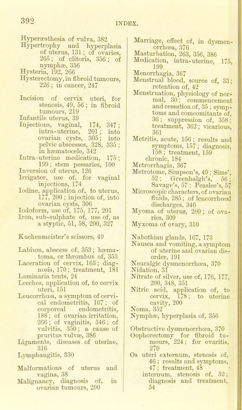 INDEX. Hyperesthesia of vulva, 382 Hypertrophy and hyperplasia of uterus, 131; of ovaries, 265; of clitoris, 356; of nymphee, 356 Hysteria, 192, 266 Hysterectomy, in fibroid tumours, 226 ; in cancer, 247 Incision of cervix uteri, for stenosis, 49, 56 ; in fibroid tumours, 219 Infantile uterus, 39 Injections, vaginal, 174, 347; intra-uteriue, 201; into ovarian cysts, 305; into pelvic abscesses, 328, 335 ; in hematocele, 342 Intra-uterine medication, 175 ; 199; stem pessaries, 100 Inversion of uterus, 126 Irrigator, use of, for vaginal injections, 174 Iodine, application of, to uterus, 177, 200 ; injection of, into ovarian C3rsts, 306 Iodoform, use of, 175, 177, 201 Iron, sub-sulphate of, use of, as a styptic, 51, 58, 200, 327 Kuchenmeister's scissors, 49 Labium, abscess of, 353 ; hema- toma, or thrombus of, 353 Laceration of cervix, 163; diag- nosis, 170; treatment, 181 Lam in aria tents, 24 Leeches, application of, to cervix uteri, 151 Leucorrhcea, a symptom of cervi- cal endometritis, 167 ; of corporeal endometritis, 188; of ovarian irritation, 266 ; of vaginitis, 346 ; of vulvitis, 350; a cause of pruritus vulvae, 386 Ligaments, diseases of uterine, 316 Lymphangitis, 330 Malformations of uterus and vagina, 38 Malignancy, diagnosis of, in ovarian tumours, 290 Marriage, effect of, in dysmen- orrhcea, 376 Masturbation, 263, 356, 386 Medication, intra-uterine, 175, 199 Menorrhagia, 367 Menstrual blood, source of, 33; retention of, 42 Menstruation, physiology of nor- mal, 30; commencement and cessation of, 35 ; symp- toms and comcomitants of, 36 ; suppression of, 358 ; treatment, 362; vicarious, 361 Metritis, acute, 156; results and symptoms, 157; diagnosis, 158; treatment, 159 chronic, 184 Metrorrhagia, 367 Metrotome, Simpson's, 49 ; Sims', 52; Greenhalgh's, 56; Savage's, 57 ; Peaslee's, 57 Microscopic characters, of ovarian fluids, 285 ; of leucorrhceal discharges, 346 Myoma of uterus, 209; of ova- ries, 309 Myxoma of ovary, 310 Nabothian glands, 167, 173 Nausea and vomiting, a symptom of uterine and ovarian dis- order, 191 Neuralgic dysmenorrhoea, 370 Nidation, 31 Nitrate of silver, use of, 176, 177, 200, 348, 351 Nitric acid, application of, to cervix, 178; to uterine cavity, 200 Noma, 352 Nymphe, hyperplasia of, 356 Obstructive dysmenorrhoea, 370 Oophorectomy for fibroid tu- mours, 224; for ovaritis, 270 Os uteri externum, steuosis of, 46 ; residts and symptoms, 47; treatment, 48 internum, stenosis of, 52; diagnosis and treatment, 54