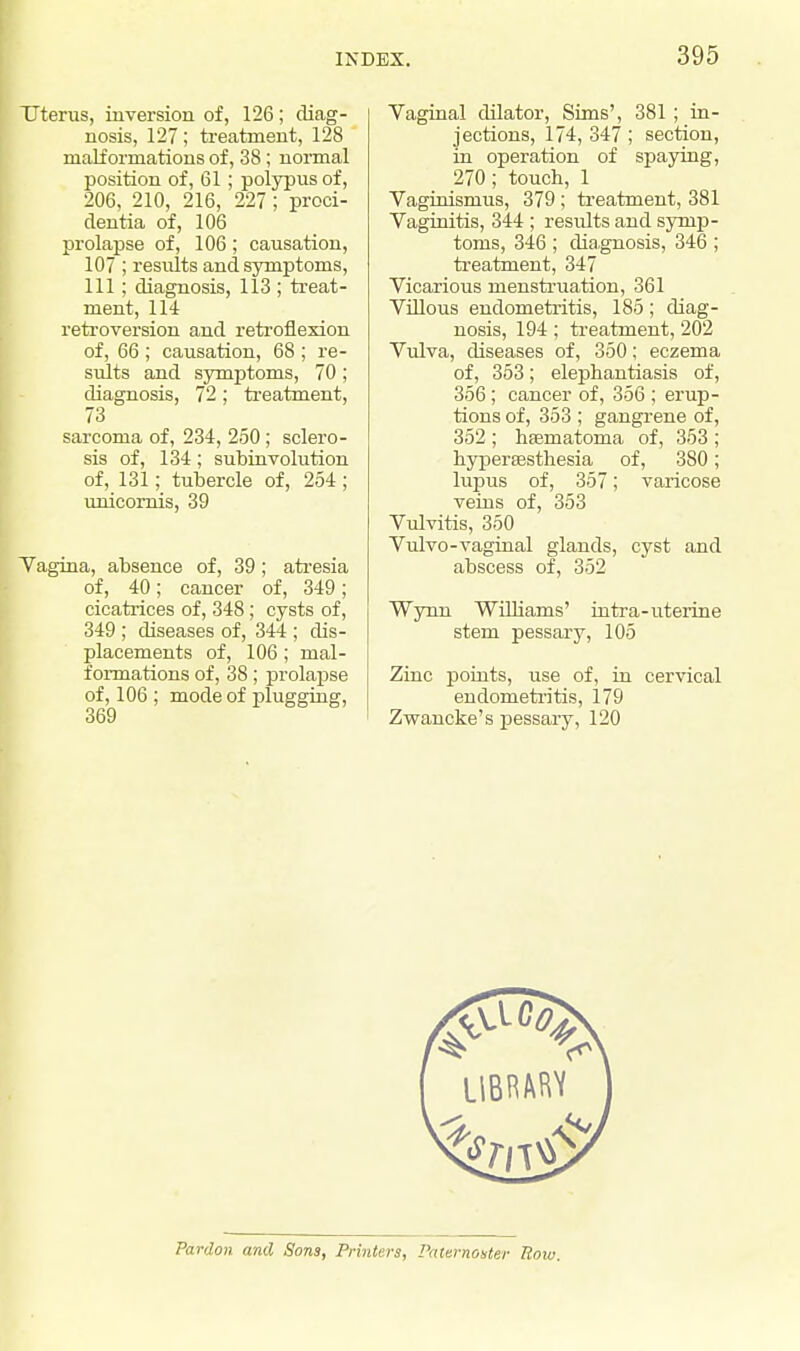 Uterus, inversion of, 126; diag- nosis, 127; treatment, 128 malformations of, 38 ; normal position of, 61; polypus of, 206, 210, 216, 227 ; proci- dentia of, 106 prolapse of, 106; causation, 107 ; resvdts and symptoms, 111 ; diagnosis, 113 ; treat- ment, 114 retroversion and retroflexion of, 66 ; causation, 68 ; re- sults and symptoms, 70; diagnosis, 72; treatment, 73 sarcoma of, 234, 250 ; sclero- sis of, 134; subinvolution of, 131; tubercle of, 254 ; unicornis, 39 Vagina, absence of, 39; atresia of, 40; cancer of, 349; cicatrices of, 348 ; cysts of, 349 ; diseases of, 344 ; dis- placements of, 106 ; mal- formations of, 38; prolapse of, 106 ; mode of plugging, Vaginal dilator, Sims', 381 ; in- jections, 174, 347 ; section, in operation of spaying, 270; touch, 1 Vaginismus, 379 ; treatment, 381 Vaginitis, 344 ; results and symp- toms, 346 ; diagnosis, 346 ; treatment, 347 Vicarious menstruation, 361 Villous endometritis, 185; diag- nosis, 194; treatment, 202 Vulva, diseases of, 350; eczema of, 353; elephantiasis of, 356 ; cancer of, 356 ; erup- tions of, 353 ; gangrene of, 352 ; hsematoma of, 353 ; hyperassthesia of, 380; lupus of, 357; varicose veins of, 353 Vulvitis, 350 Vulvo-vaginal glands, cyst and abscess of, 352 Wynn Williams' intra-uterine stem pessary, 105 Zinc points, use of, in cervical endometritis, 179 Zwancke's pessary, 120 Pardon and Sons, Printers, Paternoster Row.