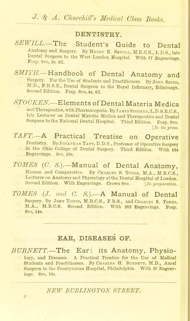 DENTISTRY. SEWILL.—The Student's Guide to Dental Anatomy and Surgery. By Henry E. Sewill, M.R.C.S., L D.S., late Dental Surgeon to the West London Hospital. With 77 Engravings Fcap. Svo, 5s. 6d. SMITH.—Handbook of Dental Anatomy and Surgery. For the Use of Students and Practitioners. By John Smith, M.D., F.R.S.E., Dental Surgeon to the Royal Inflrmaiy, Edinburgh. Second Edition. Fcap. Svo, 4s. 6d. STOCKEN.—Elements of Dental Materia Medica and Therapeutics, with Pharmacopoeia. By James Stocken, L.D.S.R.C.S., late Lecturer on Dental Materia Medica and Therapeutics and Dental Surgeon to the National Dental Hospital. Third Edition. Fcap. 8vo. [In the press. TAFT.—A Practical Treatise on Operative Dentistry. By Jonathan Taft, D.D.S., Professor of Operative Surgery in the Ohio College of Dental Surgery. Third Edition. With 184 Engravings. Svo, 18s. TOMES (C. S.).— Manual of Dental Anatomy, Human and Comparative. By Charles S. Tomes, M.A., M.R.C.S., Lecturer on Anatomy and Physiology at the Dental Hospital of London. Second Edition. With Engravings. Crown 8vo. [In preparation. TOMES (J. and O. S.).—A Manual of Dental Surgery. By John Tomes, M.R.C.S., F.R.S., and Charles 8. Tomes, M.A., M.R.C.S. Second Edition. With 262 Engravings. Fcap. 8vo, 14s. EAR, DISEASES OF. BURNETT.—The Ear: its Anatomy, Physio- logy, and Diseases. A Practical Treatise for the Use of Medical Students and Practitioners. By Charles H. Bcrnett, M.D., Aural Surgeon to the Presbyterian Hospital, Philadelphia. With 87 Engrav- ings. 8vo, 18s. NEW BURLINGTON STREET. c
