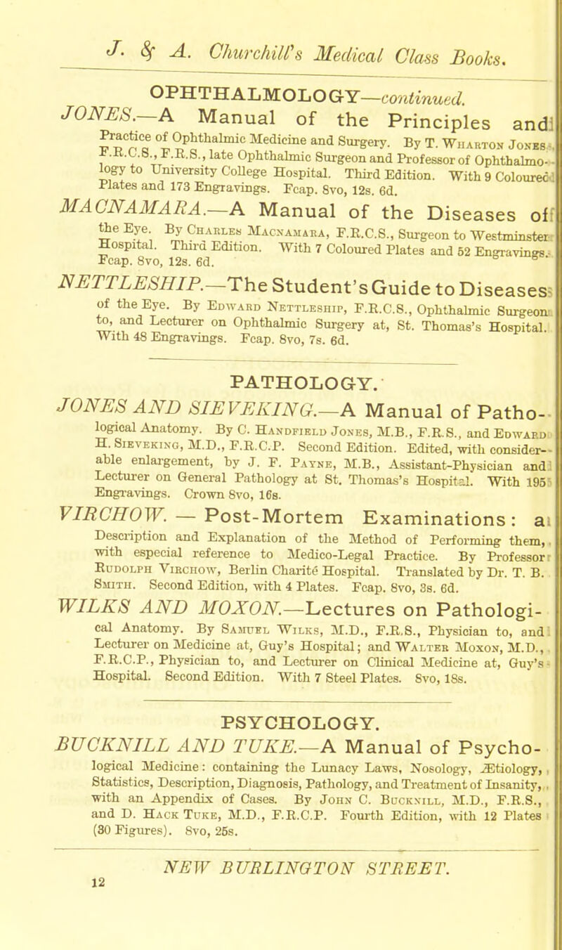 OPHTHALMOLO GY—continued. JONES.—A Manual of the Principles and! °l°Phalmic Medicine and Surgery. By T. Wharton Jones- * .K.L.B., F.R.S., late Ophthalmic Surgeon and Professor of Ophthalmo- - logy to University College Hospital. Third Edition. With 9 Coloured Plates and 173 Engravings. Ecap. 8vo, 12s. 6d. MACNAMARA.—A Manual of the Diseases of: the Eye By Charles Macnamara, F.R.C.S., Surgeon to Westminster Hospital. Third Edition. With 7 Coloured Plates and 52 Engravings ■ Fcap. 8vo, 12s. 6d. 6 * NETTLESHIP.—The Student's Guide to Diseases; of the Eye. By Edward Nettleship, F.R.C.S., Ophthalmic Surgeon to, and Lecturer on Ophthalmic Surgery at, St. Thomas's Hospital. With 48 Engravings. Fcap. 8vo, 7s. 6d. PATHOLOGY. JONES AND SIEVEKING.—A Manual of Patho- logical Anatomy. By C. Handfield Jones, M.B., E.R.S., and Edward H. Sieveking, M.D., F.R.C.P. Second Edition. Edited, with consider- able enlargement, by J. F. Payne, M.B., Assistant-Physician and^ Lecturer on General Pathology at St. Thomas's Hospital. With 195 Engravings. Crown 8vo, 16s. VIRCHOW. — Post-Mortem Examinations: a: Description and Explanation of the Method of Performing them,, with especial reference to Medico-Legal Practice. By Professor: Rudolph Viechow, Berlin Charite Hospital. Translated by Dr. T. B. Smith. Second Edition, with 4 Plates. Fcap. 8vo, 3s. 6d. WILKS AND MOXON—Lectures on Pathologi- cal Anatomy. By Samuel Wilks, M.D., F.R.S., Physician to, and! Lecturer on Medicine at, Guy's Hospital; and Walter Moxon, M.D.,. F.R.C.P., Physician to, and Lecturer on Clinical Medicine at, Guy's- Hospital. Second Edition. With 7 Steel Plates. 8vo, 18s. PSYCHOLOGY. BUCKNILL AND TUKE.—A Manual of Psycho- logical Medicine: containing the Lunacy Laws, Nosology, JEtiology,, Statistics, Description, Diagnosis, Pathology, and Treatment of Insanity, . with an Appendix of Cases. By John C. Buckn-ill, M.D., F.R.S., and D. Hack Tuke, M.D., F.R.C.P. Fourth Edition, with 12 Plates (30 Figures). Svo, 26s. NEW BURLINGTON STREET.