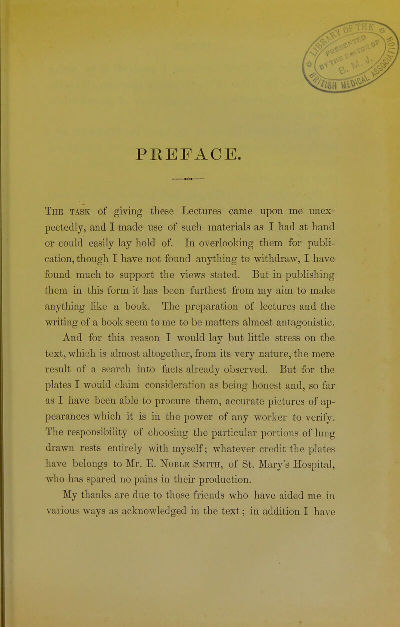 PREFACE. The task of giving these Lectures came upon me unex- pectedly, and I made use of such materials as I had at hand or could easily lay hold of. In overlooking them for publi- cation, though I have not found anything to withdraw, I have found much to support the views stated. But in publishing them in this form it has been furthest from my aim to make anything like a book. The preparation of lectures and the writing of a book seem to me to be matters almost antagonistic. And for this reason I would lay but little stress on the text, which is almost altogether, from its very nature, the mere result of a search into facts already observed. But for the plates I would claim consideration as being honest and, so far as I have been able to procure them, accurate pictures of ap- pearances which it is in the power of any worker to verify. The responsibility of choosing the particular portions of lung drawn rests entirely with myself; whatever credit the plates have belongs to Mr. E. Noble Smith, of St. Mary’s Hospital, who has spared no pains in their production. My thanks are due to those friends who have aided me in