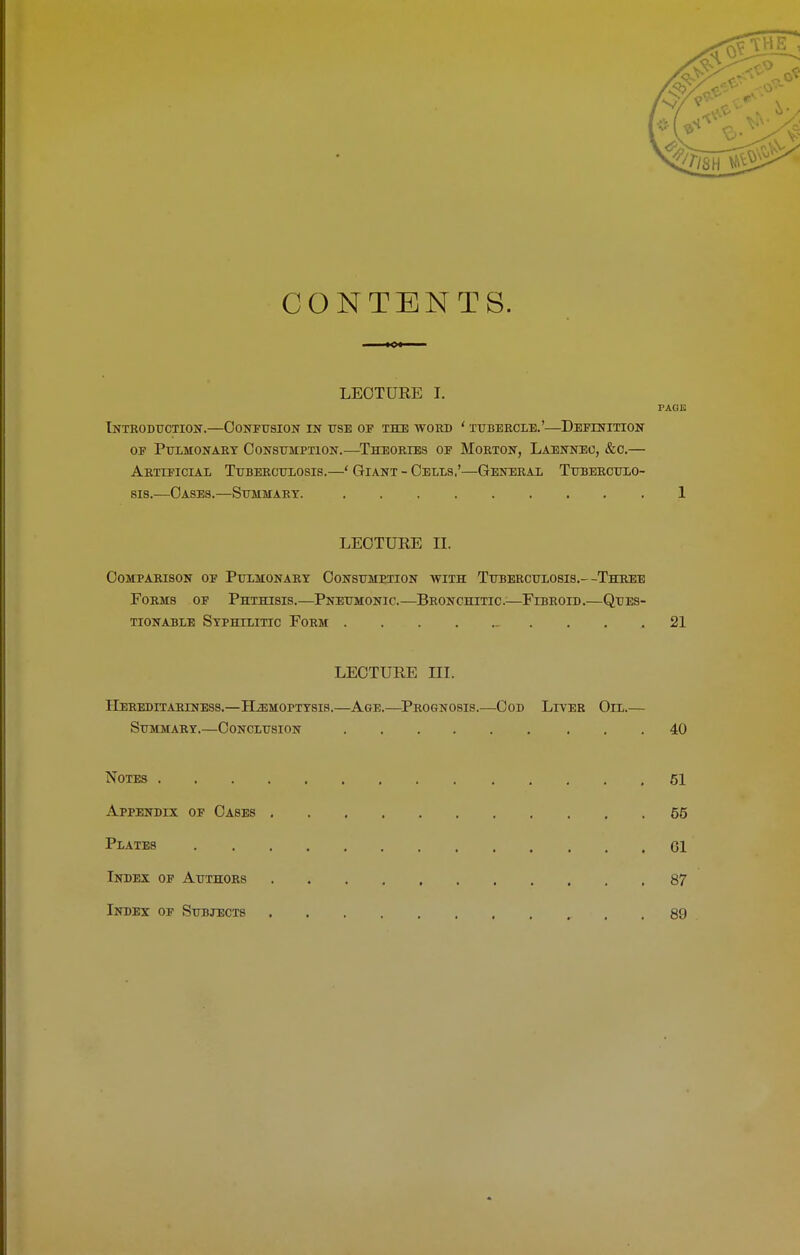 CONTENTS. LECTURE I. PAGE Introduction.—Confusion in use of the word ‘ tubercle.’—Definition of Pulmonary Consumption.—Theories of Morton, Laennec, &o.— Artificial Tuberculosis.—‘ Giant - Cells,’—General Tuberculo- sis.—Oases.—Summary. 1 LECTURE II. Comparison of Pulmonary Consumption with Tuberculosis.—Three Forms of Phthisis.—Pneumonic.—Bronchitic.—Fibroid.—Ques- tionable Syphilitic Form .21 LECTURE III. IIereditariness.—Hemoptysis.—Age.—Prognosis.—Cod Liver Oil.— Summary.—Conclusion 40 Notes 51 Appendix of Cases 55 Plates Cl Index of Authors 87 Index of Subjects . 89