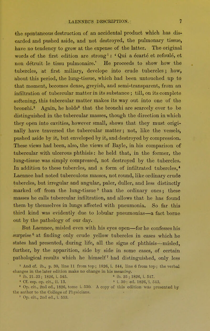 the spontaneous destruction of an accidental product which has dis- carded and pushed aside, and not destroyed, the pulmonary tissue, have no tendency to grow at the expense of the latter. The original words of the first edition are strong1 : ‘ Qui a ecarte et refoule, et non detruit le tissu pulmonaire.’ He proceeds to show how the tubercles, at first miliary, develope into crude tubercles; how, about this period, the lung-tissue, which had been untouched up to that moment, becomes dense, greyish, and semi-transparent, from an infiltration of tubercular matter in its substance ; till, on its complete softening, this tubercular matter makes its way out into one of the bronchi.2 Again, he holds3 that the bronchi are scarcely ever to be distinguished in the tubercular masses, though the direction in which they open into cavities, however small, shows that they must origi- nally have traversed the tubercular matter; not, like the vessels, pushed aside by it, but enveloped by it, and destroyed by compression. These views had been, also, the views of Bayle, in his comparison of tubercular with ulcerous phthisis: he held that, in the former, the lung-tissue was simply compressed, not destroyed by the tubercles. In addition to these tubercles, and a form of infiltrated tubercles,4 Laennec had noted tuberculous masses, not round, like ordinary crude tubercles, but irregular and angular, paler, duller, and less distinctly marked off from the lung-tissue5 than the ordinary ones; these masses he calls tubercular infiltration, and allows that he has found them by themselves in lungs affected with pneumonia. So far this third kind was evidently due to lobular pneumonias—a fact borne out by the pathology of our day. But Laennec, misled even with his eyes open—for he confesses his surprise6 at finding only crude yellow tubercles in cases which be states had presented, during life, all the signs of phthisis—misled, further, by the apparition, side by side in some cases, of certain pathological results which he himself7 had distinguished, only less 1 And cf. ib., p. 30, line 11 from top; 1826, i. 544, line 6 from top; the verbal changes in the later edition make no change in his meaning. 2 ib. 21-23; 1826, i. 545. 3 ib. 25 ; 1826, i. 547. 1 Cf. esp. op. cit., ii. 13. 5 i. 30 : ed. 1826, i. 543. 6 Op. cit., 2nd ed., 1826, tome i. 530. A copy of this edition was presented by the author to the College of Physicians. 7 Op. cit., 2nd ed., i. 553.