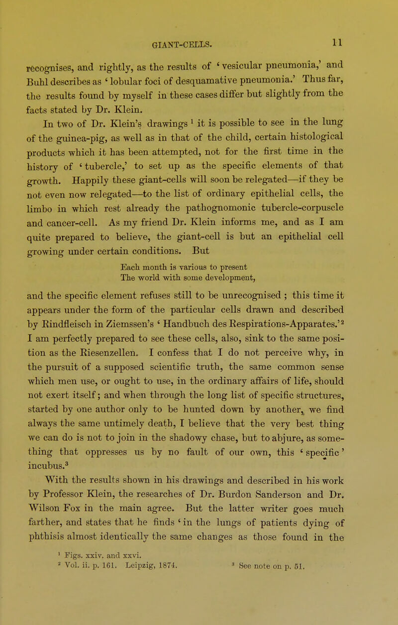 GIANT-CELLS. 11 recognises, and rightly, as the results of ‘ vesicular pneumonia,’ and Buhl describes as ‘ lobular foci of desquamative pneumonia.’ Thus far, the results foimd by myself in these cases differ but slightly from the facts stated by Dr. Klein. In two of Dr. Klein’s drawings 1 it is possible to see in the lung of the guinea-pig, as well as in that of the child, certain histological products which it has been attempted, not for the first time in the history of ‘ tubercle,’ to set up as the specific elements of that growth. Happily these giant-cells will soon be relegated—if they be not even now relegated—to the list of ordinary epithelial cells, the limbo in which rest already the pathognomonic tubercle-corpuscle and cancer-cell. As my friend Dr. Klein informs me, and as I am quite prepared to believe, the giant-cell is but an epithelial cell growing under certain conditions. But Each month is various to present The world with some development, and the specific element refuses still to be unrecognised ; this time it appears under the form of the particular cells drawn and described by Rindfleisch in Ziemssen’s ‘ Handbuch des Respirations-Apparates.’2 I am perfectly prepared to see these cells, also, sink to the same posi- tion as the Riesenzellen. I confess that I do not perceive why, in the pursuit of a supposed scientific truth, the same common sense which men use, or ought to use, in the ordinary affairs of life, should not exert itself; and when through the long list of specific structures, started by one author only to be hunted down by another* we find always the same untimely death, I believe that the very best thing we can do is not to join in the shadowy chase, but to abjure, as some- thing that oppresses us by no fault of our own, this ‘ specific ’ incubus.3 With the results shown in his drawings and described in his work by Professor Klein, the researches of Dr. Burdon Sanderson and Dr. Wilson Fox in the main agree. But the latter writer goes much farther, and states that he finds ‘ in the lungs of patients dying of phthisis almost identically the same changes as those found in the 1 Figs. xxiv. and xxvi.