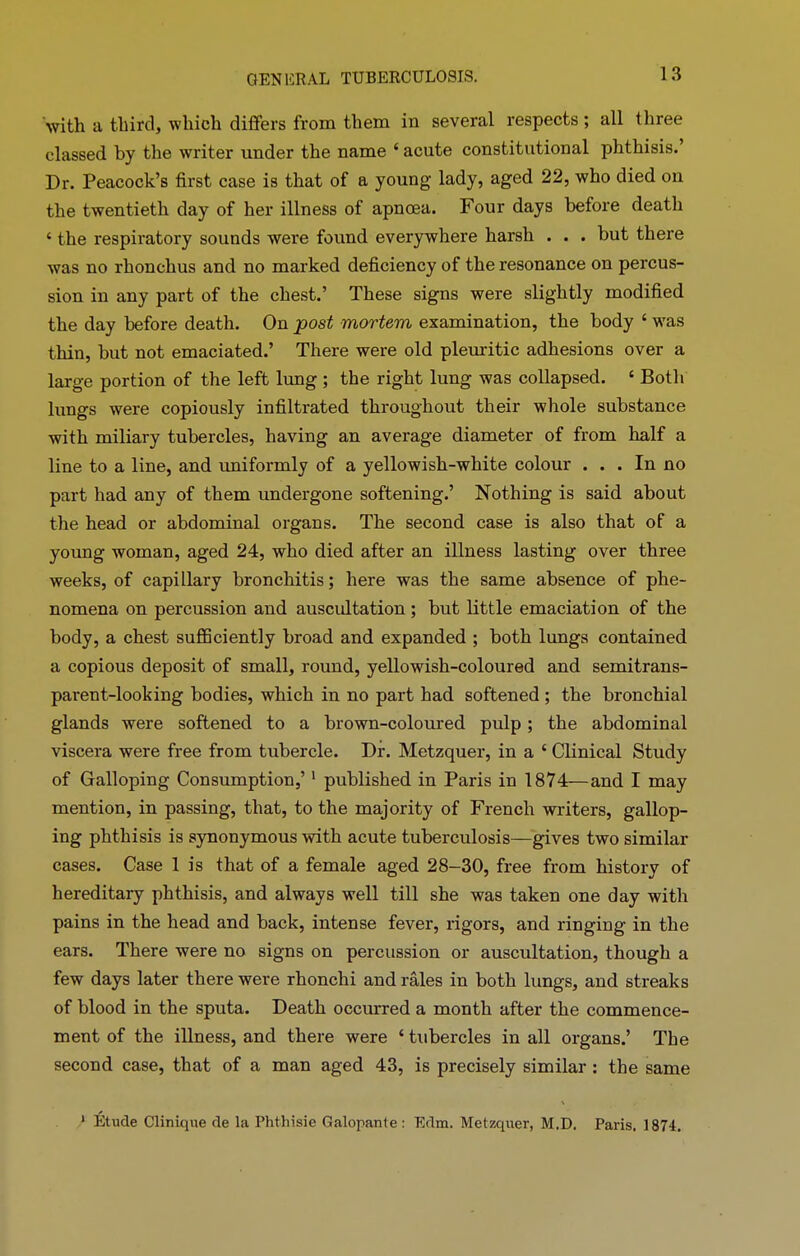 with a third, which differs from them in several respects; all three classed by the writer under the name ‘ acute constitutional phthisis.’ Dr. Peacock’s first case is that of a young lady, aged 22, who died on the twentieth day of her illness of apnoea. Four days before death ‘ the respiratory sounds were found everywhere harsh . . . hut there was no rhonchus and no marked deficiency of the resonance on percus- sion in any part of the chest.’ These signs were slightly modified the day before death. On post mortem examination, the body ‘ was thin, but not emaciated.’ There were old pleuritic adhesions over a large portion of the left lung ; the right lung was collapsed. ‘ Both lungs were copiously infiltrated throughout their whole substance with miliary tubercles, having an average diameter of from half a line to a line, and uniformly of a yellowish-white colour ... In no part had any of them undergone softening.’ Nothing is said about the head or abdominal organs. The second case is also that of a young woman, aged 24, who died after an illness lasting over three weeks, of capillary bronchitis; here was the same absence of phe- nomena on percussion and auscultation ; but little emaciation of the body, a chest sufficiently broad and expanded ; both lungs contained a copious deposit of small, round, yellowish-coloured and semitrans- parent-looking bodies, which in no part had softened ; the bronchial glands were softened to a brown-coloured pulp; the abdominal viscera were free from tubercle. Dr. Metzquer, in a ‘ Clinical Study of Galloping Consumption,’1 published in Paris in 1874—and I may mention, in passing, that, to the majority of French writers, gallop- ing phthisis is synonymous with acute tuberculosis—gives two similar cases. Case 1 is that of a female aged 28-30, free from history of hereditary phthisis, and always well till she was taken one day with pains in the head and back, intense fever, rigors, and ringing in the ears. There were no signs on percussion or auscultation, though a few days later there were rhonchi and rales in both lungs, and streaks of blood in the sputa. Death occurred a month after the commence- ment of the illness, and there were ‘ tubercles in all organs.’ The second case, that of a man aged 43, is precisely similar : the same 1 Etude Clinique de la Phthisie Galopante: Edm. Metzquer, M.D. Paris. 1874.