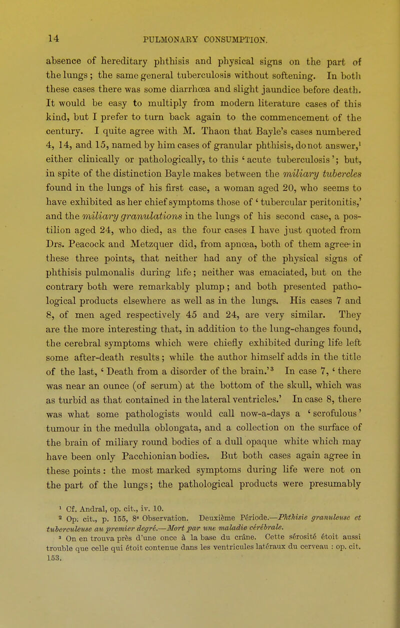 absence of hereditary phthisis and physical signs on the part of the lungs; the same general tuberculosis without softening. In both these cases there was some diarrhoea and slight jaundice before death. It would be easy to multiply from modern literature cases of this kind, but I prefer to turn back again to the commencement of the century. I quite agree with M. Thaon that Bayle’s cases numbered 4, 14, and 15, named by him cases of granular phthisis, donot answer,1 2 either clinically or pathologically, to this ‘ acute tuberculosis ’; but, in spite of the distinction Bayle makes between the milicii'y tubercles found in the lungs of his first case, a woman aged 20, who seems to have exhibited as her chief symptoms those of ‘ tubercular peritonitis,’ and the miliary granulations in the lungs of his second case, a pos- tilion aged 24, who died, as the four cases I have just quoted from Drs. Peacock and Metzquer did, from apnoea, both of them agree in these three points, that neither had any of the physical signs of phthisis pulmonalis during life; neither was emaciated, but on the contrary both were remarkably plump; and both presented patho- logical products elsewhere as well as in the lungs. His cases 7 and 8, of men aged respectively 45 and 24, are very similar. They are the more interesting that, in addition to the lung-changes found, the cerebral symptoms which were chiefly exhibited during life left some after-death results ; while the author himself adds in the title of the last, ‘ Death from a disorder of the brain.’3 In case 7, ‘ there was near an ounce (of serum) at the bottom of the skull, which was as turbid as that contained in the lateral ventricles.’ In case 8, there was what some pathologists would call now-a-days a {scrofulous ’ tumour in the medulla oblongata, and a collection on the surface of the brain of miliary round bodies of a dull opaque white which may have been only Pacchionian bodies. But both cases again agree in these points: the most marked symptoms during life were not on the part of the lungs; the pathological products were presumably 1 Of. Andral, op. cit., iv. 10. 2 Op. cit., p. 155, 8e Observation. DeuxRme Periode.—Phthisie granuleme et tuberculeuse an premier dcgre.—Mart par une maladie cerebrate. 3 On en trouva pros d’une once la base du cninc. Cette s6rosit6 6toit aussi trouble que celle qui gtoit contenue dans les ventricules latthraux du cerveau : op. cit, 153.