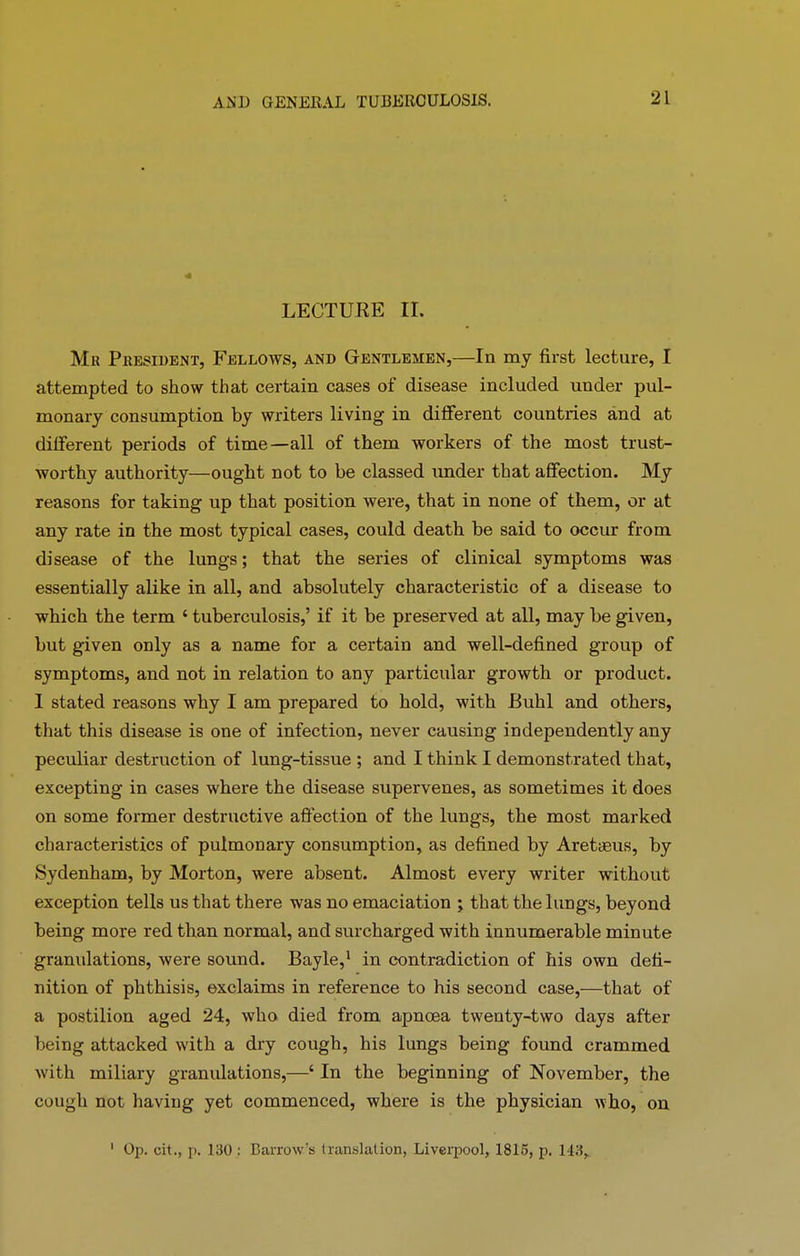 LECTURE II. Mk President, Fellows, and Gentlemen,—In my first lecture, I attempted to show that certain cases of disease included under pul- monary consumption by writers living in different countries and at different periods of time—all of them workers of the most trust- worthy authority—ought not to be classed under that affection. My reasons for taking up that position were, that in none of them, or at any rate in the most typical cases, could death be said to occur from disease of the lungs; that the series of clinical symptoms was essentially alike in all, and absolutely characteristic of a disease to which the term {tuberculosis,’ if it be preserved at all, may be given, but given only as a name for a certain and well-defined group of symptoms, and not in relation to any particular growth or product. I stated reasons why I am prepared to hold, with Buhl and others, that this disease is one of infection, never causing independently any peculiar destruction of lung-tissue ; and I think I demonstrated that, excepting in cases where the disease supervenes, as sometimes it does on some former destructive affection of the lungs, the most marked characteristics of pulmonary consumption, as defined by Aretaeus, by Sydenham, by Morton, were absent. Almost every writer without exception tells us that there was no emaciation ; that the lungs, beyond being more red than normal, and surcharged with innumerable minute granulations, were sound. Bayle,1 in contradiction of his own defi- nition of phthisis, exclaims in reference to his second case,—that of a postilion aged 24, who died from apnoea twenty-two days after being attacked with a dry cough, his lungs being foimd crammed with miliary granulations,—4 In the beginning of November, the cough not having yet commenced, where is the physician who, on 1 Op. cit., p. 130 : Barrow's translation, Liverpool, 1815, p. 143,