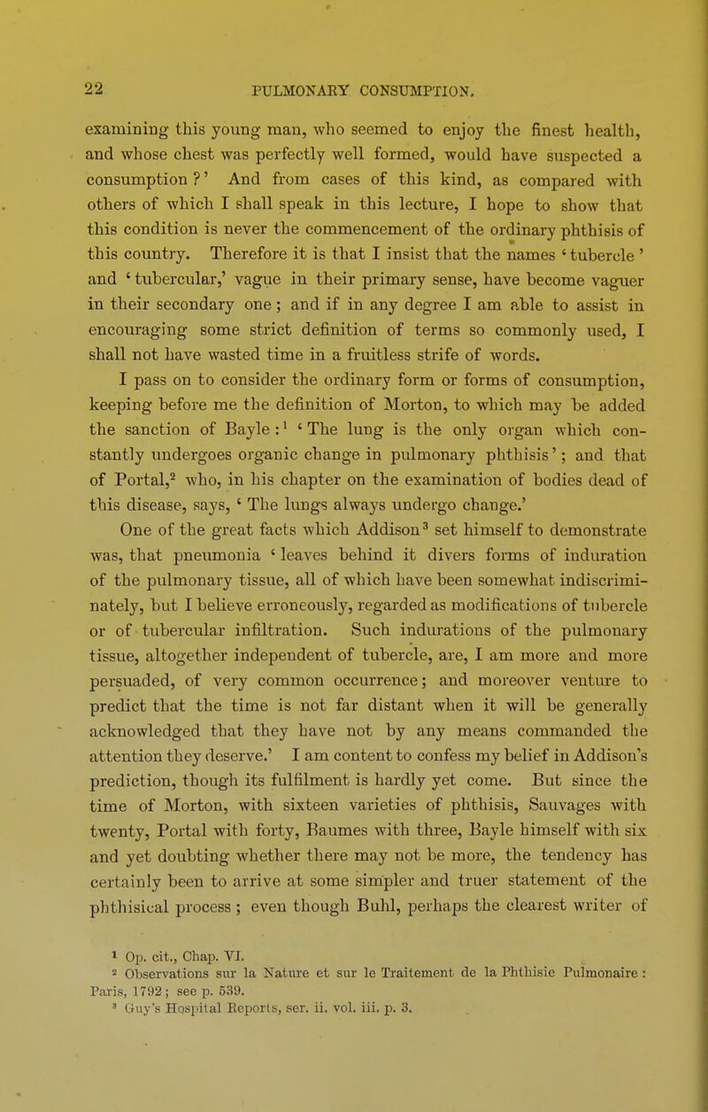 examining this young man, who seemed to enjoy the finest health, and whose chest was perfectly well formed, would have suspected a consumption ? ’ And from cases of this kind, as compared with others of which I shall speak in this lecture, I hope to show that this condition is never the commencement of the ordinary phthisis of this country. Therefore it is that I insist that the names ‘ tubercle ’ and ‘ tubercular,’ vague in their primary sense, have become vaguer in their secondary one ; and if in any degree I am able to assist in encouraging some strict definition of terms so commonly used, I shall not have wasted time in a fruitless strife of words. I pass on to consider the ordinary form or forms of consumption, keeping before me the definition of Morton, to which may be added the sanction of Bayle:1 ‘The lung is the only organ which con- stantly undergoes organic change in pulmonary phthisis ’; and that of Portal,2 who, in his chapter on the examination of bodies dead of this disease, says, ‘ The lungs always undergo change.’ One of the great facts which Addison3 set himself to demonstrate was, that pneumonia ‘ leaves behind it divers forms of induration of the pulmonary tissue, all of which have been somewhat indiscrimi- nately, but I believe erroneously, regarded as modifications of tubercle or of tubercular infiltration. Such indurations of the pulmonary tissue, altogether independent of tubercle, are, I am more and more persuaded, of very common occurrence; and moreover venture to predict that the time is not far distant when it will be generally acknowledged that they have not by any means commanded the attention they deserve.’ I am content to confess my belief in Addison’s prediction, though its fulfilment is hardly yet come. But since the time of Morton, with sixteen varieties of phthisis, Sauvages with twenty, Portal with forty, Baumes with three, Bayle himself with six and yet doubting whether there may not be more, the tendency has certainly been to arrive at some simpler and truer statement of the phthisical process ; even though Buhl, perhaps the clearest writer of 1 Op. cit., Chap. VI. 2 Observations sur la Nature et sur le Traitement de la Phtliisie Pulmonaire : Paris, 1792; see p. 539.