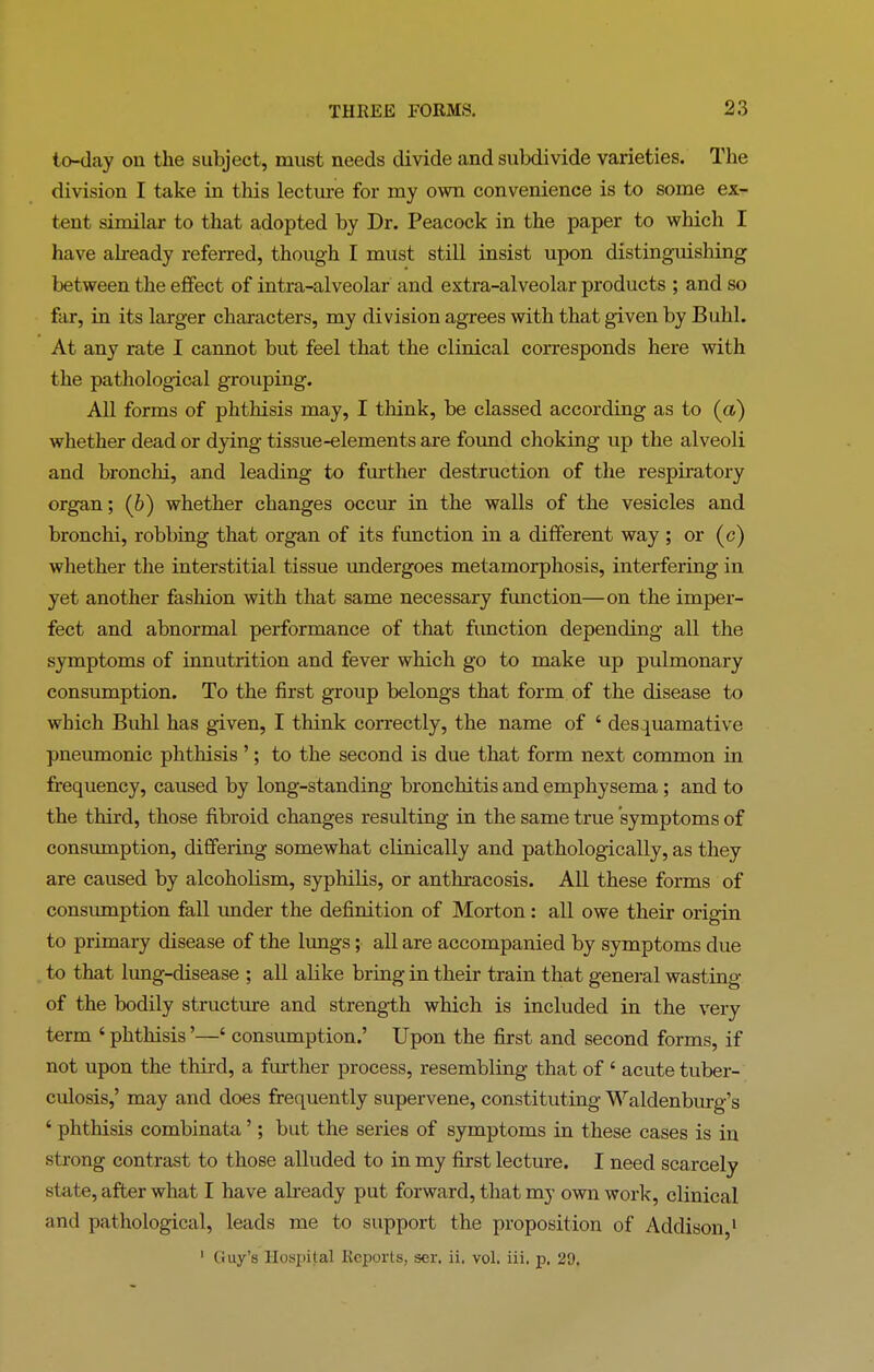 to-day on the subject, must needs divide and subdivide varieties. The division I take in this lecture for my own convenience is to some ex- tent similar to that adopted by Dr. Peacock in the paper to which I have already referred, though I must still insist upon distinguishing between the effect of intra-alveolar and extra-alveolar products ; and so far, in its larger characters, my division agrees with that given by Buhl. At any rate I cannot but feel that the clinical corresponds here with the pathological grouping. All forms of phthisis may, I think, be classed according as to (a) whether dead or dying tissue-elements are found choking up the alveoli and bronchi, and leading to further destruction of the respiratory organ; (b) whether changes occur in the walls of the vesicles and bronchi, robbing that organ of its function in a different way ; or (c) whether the interstitial tissue undergoes metamorphosis, interfering in yet another fashion with that same necessary function—on the imper- fect and abnormal performance of that function depending all the symptoms of innutrition and fever which go to make up pulmonary consumption. To the first group belongs that form of the disease to which Buhl has given, I think correctly, the name of 4 desquamative pneumonic phthisis ’; to the second is due that form next common in frequency, caused by long-standing bronchitis and emphysema ; and to the third, those fibroid changes resulting in the same true symptoms of consumption, differing somewhat clinically and pathologically, as they are caused by alcoholism, syphilis, or anthracosis. All these forms of consumption fall under the definition of Morton: all owe their origin to primary disease of the lungs; all are accompanied by symptoms due to that lung-disease ; all alike bring in their train that general wasting of the bodily structure and strength which is included in the very term 4 phthisis ’—4 consumption.’ Upon the first and second forms, if not upon the third, a further process, resembling that of 4 acute tuber- culosis,’ may and does frequently supervene, constituting Waldenburg’s 4 phthisis combinata ’; but the series of symptoms in these cases is in strong contrast to those alluded to in my first lecture. I need scarcely state, after what I have already put forward, that my own work, clinical and pathological, leads me to support the proposition of Addison,1