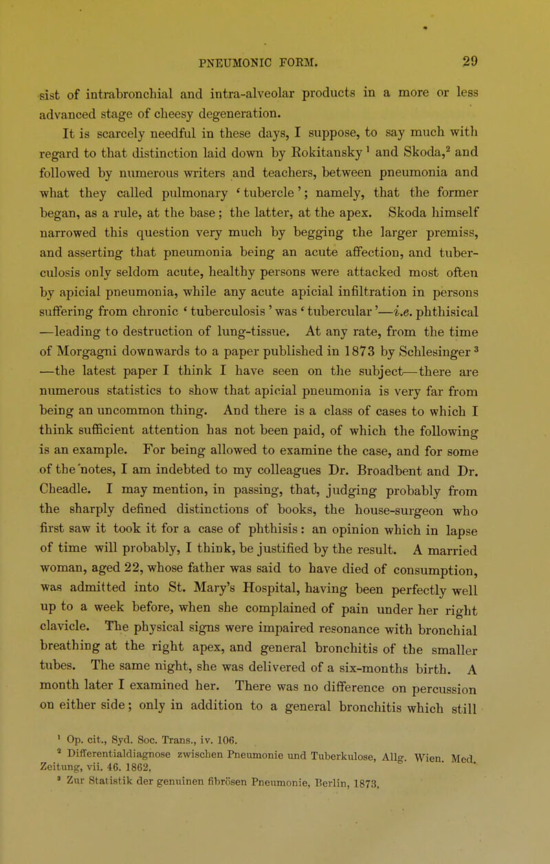 sist of intrabronchial and intra-alveolar products in a more or less advanced stage of cheesy degeneration. It is scarcely needful in these days, I suppose, to say much with regard to that distinction laid down hy Rokitansky 1 and Skoda,2 and followed by numerous writers and teachers, between pneumonia and what they called pulmonary ‘ tubercle ’; namely, that the former began, as a rule, at the base; the latter, at the apex. Skoda himself narrowed this question very much hy begging the larger premiss, and asserting that pneumonia being an acute affection, and tuber- culosis only seldom acute, healthy persons were attacked most often hy apicial pneumonia, while any acute apicial infiltration in persons suffering from chronic ‘ tuberculosis ’ was c tubercular ’—i.e. phthisical —leading to destruction of lung-tissue. At any rate, from the time of Morgagni downwards to a paper published in 1873 by Schlesinger 3 —the latest paper I think I have seen on the subject—there are numerous statistics to show that apicial pneumonia is very far from being an uncommon thing. And there is a class of cases to which I think sufficient attention has not been paid, of which the following is an example. For being allowed to examine the case, and for some of the'notes, I am indebted to my colleagues Dr. Broadbent and Dr. Cheadle. I may mention, in passing, that, judging probably from the sharply defined distinctions of books, the house-surgeon who first saw it took it for a case of phthisis: an opinion which in lapse of time will probably, I think, be justified by the result. A married woman, aged 22, whose father was said to have died of consumption, was admitted into St. Mary’s Hospital, having been perfectly well up to a week before, when she complained of pain under her right clavicle. The physical signs were impaired resonance with bronchial breathing at the right apex, and general bronchitis of the smaller tubes. The same night, she was delivered of a six-months birth. A month later I examined her. There was no difference on percussion on either side; only in addition to a general bronchitis which still 1 Op. cit., Syd. Soc. Trans., iv. 106. 4 Differentialdiagnose zwisclien Pneumonie und Tuberkulose, Allg. Wien. Med Zeitnng, vii. 46. 1862. 3 Zur Statistik der genuinen fibrosen Pneumonie, Berlin, 1873.