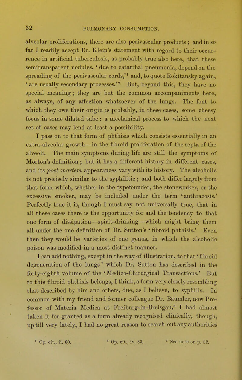 alveolar proliferations, there are also perivascular products ; and in so far I readily accept Dr. Klein’s statement with regard to their occur- rence in artificial tuberculosis, as probably true also here, that these semitransparent nodules, ‘ due to catarrhal pneumonia, depend on the spreading of the perivascular cords,’1 and, to quote Rokitansky again, ‘ are usually secondary processes.’2 But, beyond this, they have no special meaning; they are but the common accompaniments here, as always, of any affection whatsoever of the lungs. The font to which they owe their origin is probably, in these cases, some cheesy focus in some dilated tube : a mechanical process to which the next set of cases may lend at least a possibility. I pass on to that form of phthisis which consists essentially in an extra-alveolar growth—in the fibroid proliferation of the septa of the alveoli. The main symptoms during life are still the symptoms of Morton’s definition ; but it has a different history in different cases, and its post mortem appearances vary with its history. The alcoholic is not precisely similar to the syphilitic ; and both differ largely from that form which, whether in the typefounder, the stoneworker, or the excessive smoker, may be included under the term ‘ anthracosis.’ Perfectly true it is, though I must say not universally true, that in all these cases there is the opportunity for and the tendency to that one form of dissipation—spirit-drinking—which might bring them all under the one definition of Dr. Sutton’s ‘ fibroid phthisis.’ Even then they would be varieties of one genus, in which the alcoholic poison was modified in a most distinct manner. I can add nothing, except in the way of illustration, to that ‘fibroid degeneration of the lungs ’ which Dr. Sutton has described in the forty-eighth volume of the ‘ Medico-Chirurgical Transactions.’ But to this fibroid phthisis belongs, I think, a form very closely resembling that described by him and others, due, as I believe, to syphilis. In common with my friend and former colleague Dr. Baumler, now Pro- fessor of Materia Medica at Freiburg-in-Breisgau,3 I had almost taken it for granted as a form already recognised clinically, though, up till very lately, I had no great reason to search out any authorities 1 Op. cit., ii. 00. 2 Op. cit., iv. 83. 3 See uote on p. 52.