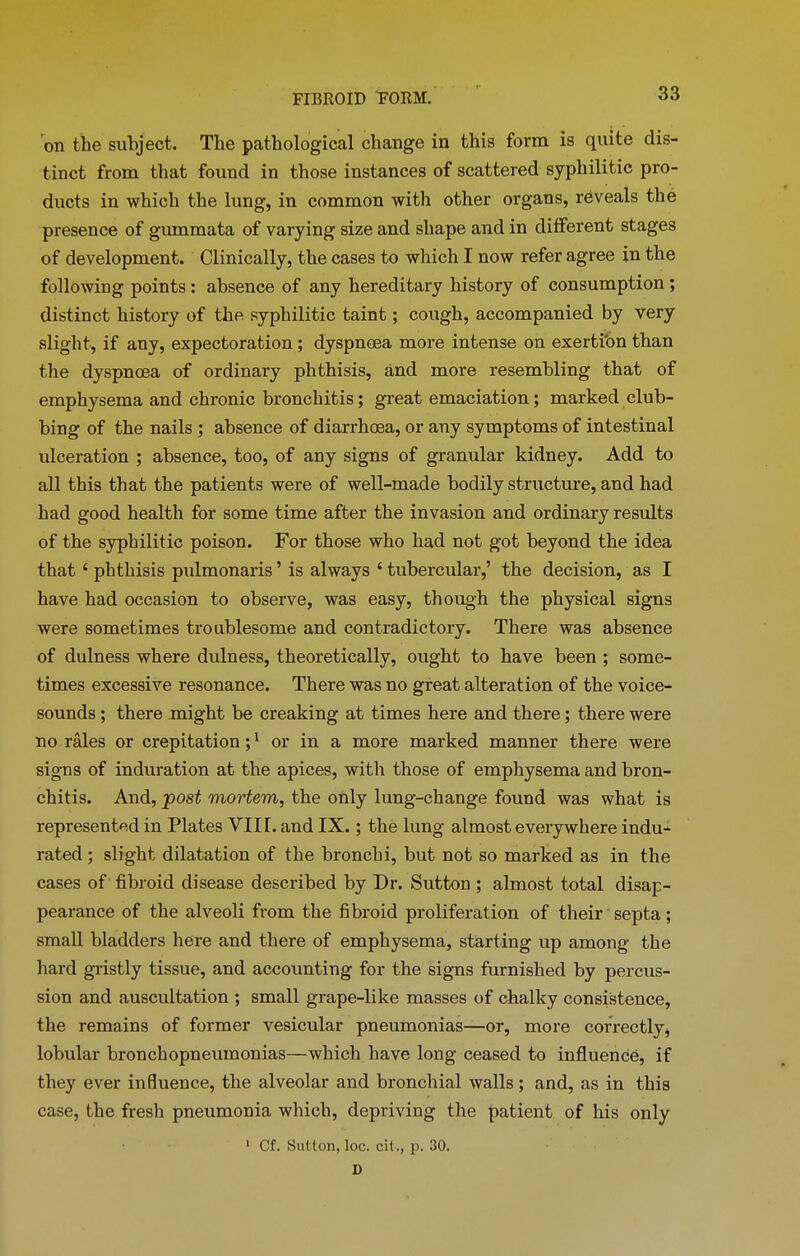 on the subject. The pathological change in this form is quite dis- tinct from that found in those instances of scattered syphilitic pro- ducts in which the lung, in common with other organs, reveals the presence of gummata of varying size and shape and in different stages of development. Clinically, the cases to which I now refer agree in the following points: absence of any hereditary history of consumption; distinct history of the syphilitic taint; cough, accompanied by very slight, if any, expectoration; dyspnoea more intense on exertion than the dyspnoea of ordinary phthisis, and more resembling that of emphysema and chronic bronchitis ; great emaciation ; marked club- bing of the nails ; absence of diarrhoea, or any symptoms of intestinal ulceration ; absence, too, of any signs of granular kidney. Add to all this that the patients were of well-made bodily structure, and had had good health for some time after the invasion and ordinary results of the syphilitic poison. For those who had not got beyond the idea that £ phthisis pulmonaris ’ is always ‘ tubercular,’ the decision, as I have had occasion to observe, was easy, though the physical signs were sometimes troublesome and contradictory. There was absence of dulness where dulness, theoretically, ought to have been ; some- times excessive resonance. There was no great alteration of the voice- sounds ; there might be creaking at times here and there; there were no rales or crepitation ;1 or in a more marked manner there were signs of induration at the apices, with those of emphysema and bron- chitis. And, post mortem, the only lung-change found was what is represented in Plates VIIT. and IX. ; the lung almost everywhere indu- rated ; slight dilatation of the bronchi, but not so marked as in the cases of fibroid disease described by Dr. Sutton ; almost total disap- pearance of the alveoli from the fibroid proliferation of their septa; small bladders here and there of emphysema, starting up among the hard gristly tissue, and accounting for the signs furnished by percus- sion and auscultation ; small grape-like masses of chalky consistence, the remains of former vesicular pneumonias—or, more correctly, lobular bronchopneumonias—which have long ceased to influence, if they ever influence, the alveolar and bronchial walls; and, as in this case, the fresh pneumonia which, depriving the patient of his only 1 Cf. Sutton, loc. cit., p. 30. D