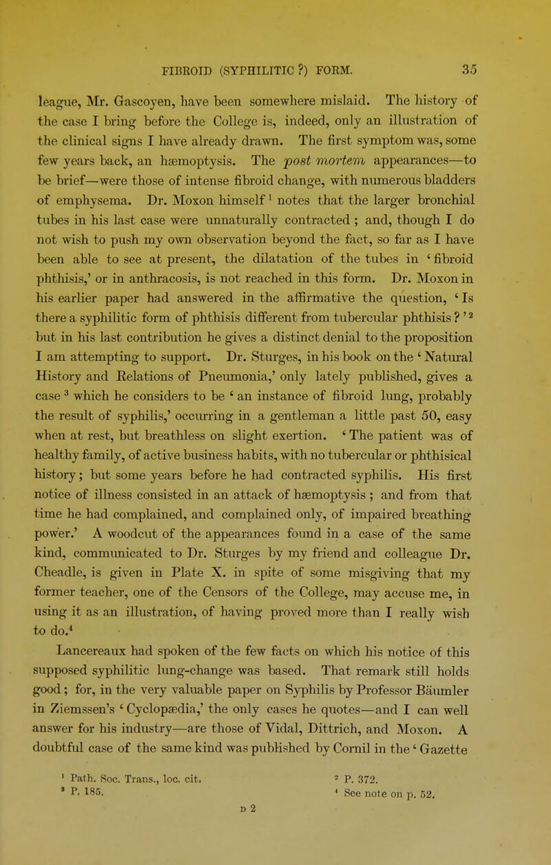 league, Mr. Grascoyen, have been somewhere mislaid. The history of the case I bring before the College is, indeed, only an illustration of the clinical signs I have already drawn. The first symptom was, some few years back, an haemoptysis. The post mortem appearances—to be brief—were those of intense fibroid change, with numerous bladders of emphysema. Dr. Moxon himself1 notes that the larger bronchial tubes in his last case were unnaturally contracted ; and, though I do not wish to push my own observation beyond the fact, so far as I have been able to see at present, the dilatation of the tubes in ‘ fibroid phthisis,’ or in anthracosis, is not reached in this form. Dr. Moxon in his earlier paper had answered in the affirmative the question, ‘ Is there a syphilitic form of phthisis different from tubercular phthisis ? ’2 but in his last contribution he gives a distinct denial to the proposition I am attempting to support. Dr. Sturges, in his book on the 4 Natural History and Delations of Pneumonia,’ only lately published, gives a case 3 which he considers to be 4 an instance of fibroid lung, probably the result of syphilis,’ occurring in a gentleman a little past 50, easy when at rest, but breathless on slight exertion. 4 The patient was of healthy family, of active business habits, with no tubercular or phthisical history; but some years before he had contracted syphilis. His first notice of illness consisted in an attack of haemoptysis ; and from that time he had complained, and complained only, of impaired breathing power.’ A woodcut of the appearances found in a case of the same kind, communicated to Dr. Sturges by my friend and colleague Dr. Cheadle, is given in Plate X. in spite of some misgiving that my former teacher, one of the Censors of the College, may accuse me, in using it as an illustration, of having proved more than I really wish to do.4 Lancereaux had spoken of the few facts on which his notice of this supposed syphilitic lung-change was based. That remark still holds good ; for, in the very valuable paper on Syphilis by Professor Baumler in Ziemssen’s 4 Cyclopaedia,’ the only cases he quotes—and I can well answer for his industry—are those of Vidal, Dittrich, and Moxon. A doubtful case of the same kind was published by Cornil in the 4 Gazette ’ Path. Soc. Trans., loc. cit. 2 P. 372. * R 185. ' See note on p. 52. D 2