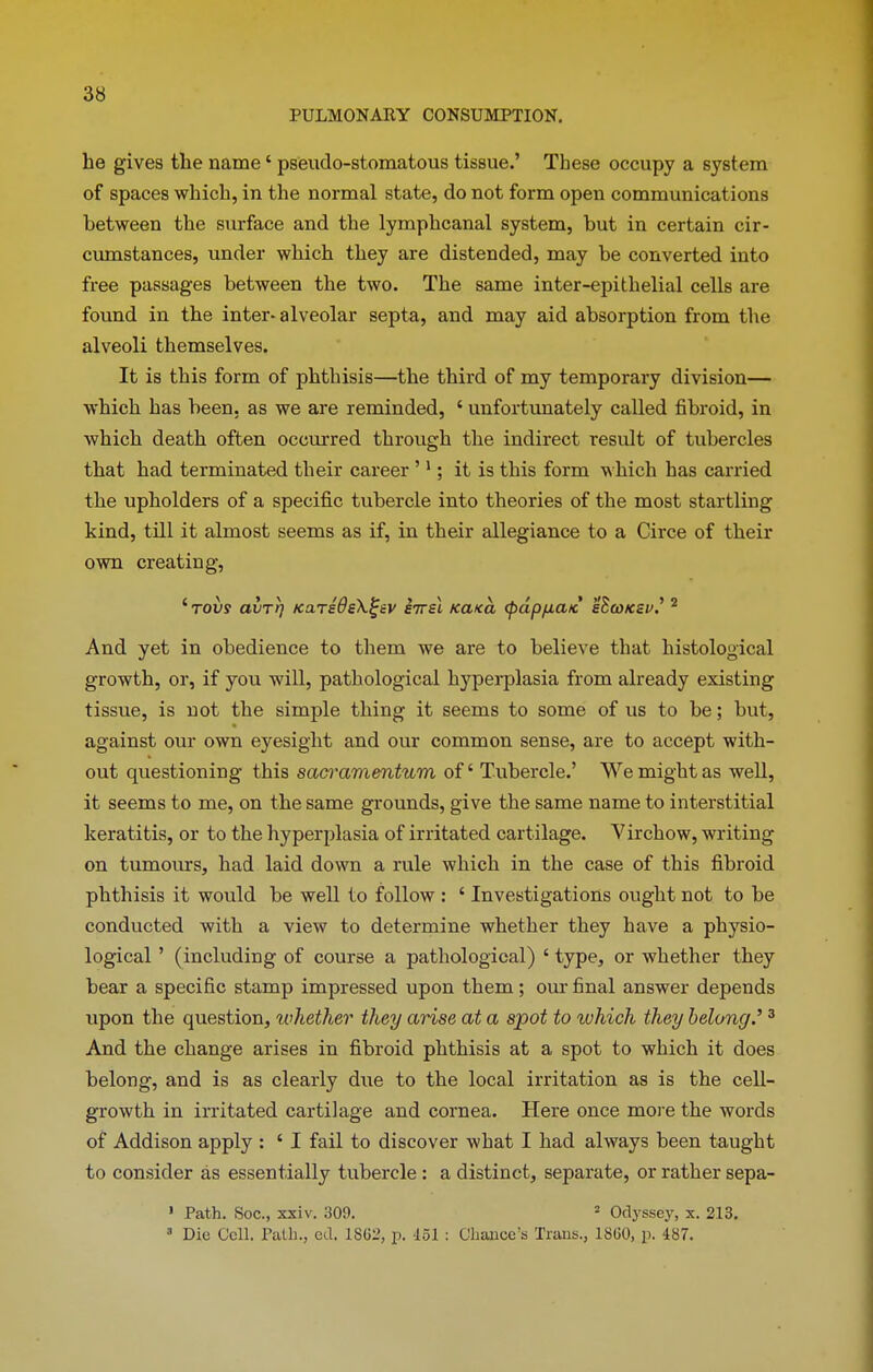 PULMONARY CONSUMPTION. be gives tbe name ‘ pseudo-stomatous tissue.’ These occupy a system of spaces which, in the normal state, do not form open communications between the surface and the lymphcanal system, but in certain cir- cumstances, under which they are distended, may be converted into free passages between the two. The same inter-epithelial cells are found in the inter- alveolar septa, and may aid absorption from the alveoli themselves. It is this form of phthisis—the third of my temporary division— which has been, as we are reminded, 4 unfortunately called fibroid, in which death often occurred through the indirect result of tubercles that had terminated their career ’1; it is this form which has carried the upholders of a specific tubercle into theories of the most startling kind, till it almost seems as if, in their allegiance to a Circe of their own creating, 4 tovs avrr) KUTsdeX^ev E7rsl Kcwa (pdpfxa/c sSco/csv.’ 2 And yet in obedience to them we are to believe that histological growth, or, if you will, pathological hyperplasia from already existing tissue, is not the simple thing it seems to some of us to be; but, against our own eyesight and our common sense, are to accept with- out questioning this sacramentum of4 Tubercle.’ We might as well, it seems to me, on the same grounds, give the same name to interstitial keratitis, or to the hyperplasia of irritated cartilage. Virchow, writing on tumours, had laid down a rule which in the case of this fibroid phthisis it would be well to follow : 4 Investigations ought not to be conducted with a view to determine whether they have a physio- logical ’ (including of course a pathological) 4 type, or whether they bear a specific stamp impressed upon them; our final answer depends upon the question, whether they arise at a spot to which they belong.'13 And the change arises in fibroid phthisis at a spot to which it does belong, and is as clearly dire to the local irritation as is the cell- growth in irritated cartilage and cornea. Here once more the words of Addison apply : 4 I fail to discover what I had always been taught to consider as essentially tubercle : a distinct, separate, or rather sepa- 1 Path. Soc., xxiv. 309. 2 Odyssey, x. 213. 3 Die Cell. Path., eel. 1SG2, p. 451 : Chance’s Trans., 18G0, p. 487.