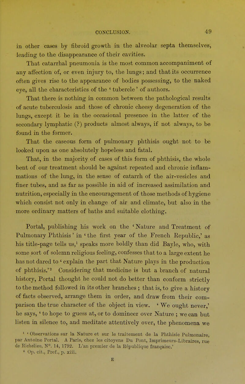 in other cases by fibroid growth in the alveolar septa themselves, leading to the disappearance of their cavities. That catarrhal pneumonia is the most common accompaniment of any affection of, or even injury to, the lungs; and that its occurrence often gives rise to the appearance of bodies possessing, to the naked eye, all the characteristics of the 4 tubercle ’ of authors. That there is nothing in common between the pathological results of acute tuberculosis and those of chronic cheesy degeneration of the lungs, except it be in the occasional presence in the latter of the secondary lymphatic (?) products almost always, if not always, to be found in the former. That the caseous form of pulmonary phthisis ought not to be looked upon as one absolutely hopeless and fatal. That, in the majority of cases of this form of phthisis, the whole bent of our treatment should be against repeated and chronic inflam- mations of the lung, in the sense of catarrh of the air-vesicles and finer tubes, and as far as possible in aid of increased assimilation and nutrition, especially in the encouragement of those methods of hygiene which consist not only in change of air and climate, but also in the more ordinary matters of baths and suitable clothing. Portal, publishing his work on the ‘ Nature and Treatment of Pulmonary Phthisis’ in ‘the first year of the French Republic,’ as his title-page tells us,1 speaks more boldly than did Bayle, who, with some sort of solemn religious feeling, confesses that to a large extent he has not dared to ‘ explain the part that Nature plays in the production of phthisis.’2 Considering that medicine is but a branch of natural history, Portal thought he could not do better than conform strictly to the method followed in its other branches ; that is, to give a history of facts observed, arrange them in order, and draw from their com- parison the true character of the object in view. ‘ We ought never,’ he says, ‘ to hope to guess at, or to domineer over Nature ; we can but listen in silence to, and meditate attentively over, the phenomena we 1 ‘ Observations sur la Nature et sur le traitement de la Phthisie Pulmonaire, par Antoine Portal. A Paris, chez les citoyens Du Pont, Imprimeurs-Libraires, rue de Richelieu, N°. 14, 1792. L'an premier de la IWpublique fra^aisc.’ * Op, cit., Pref., p. xiii. E