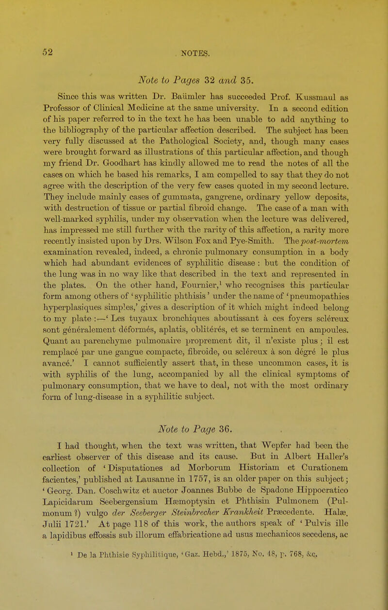 Note to Pages 32 and 35. Since this was written Dr. Baiimler has succeeded Prof. Kussniaul as Professor of Clinical Medicine at the same university. In a second edition of his paper referred to in the text he has been unable to add anything to the bibliography of the particular affection described. The subject has been very fully discussed at the Pathological Society, and, though many cases were brought forward as illustrations of this particular affection, and though my friend Dr. Goodhart has kindly allowed me to read the notes of all the cases on which he based his remarks, I am compelled to say that they do not agree with the description of the very few cases quoted in my second lecture. They include mainly cases of gummata, gangrene, ordinary yellow deposits, with destruction of tissue or partial fibroid change. The case of a man with well-marked syphilis, under my observation when the lecture was delivered, has impressed me still further with the rarity of this affection, a rarity more recently insisted upon by Drs. Wilson Fox and Pye-Smith. Th&'post-mortem examination revealed, indeed, a chronic pulmonary consumption in a body which had abundant evidences of syphilitic disease : but the condition of the lung was in no way like that desci’ibed in the text and represented in the plates. On the other hand, Fournier,1 who recognises this particular form among others of ‘syphilitic phthisis ’ under the name of ‘pneumopathies hyperplasiques simples,’ gives a description of it which might indeed belong to my plate :—‘ Les tuyaux bronchiques aboutissant a ces foyers sclereux sont generalement deformes, aplatis, obliteres, et se terminent en ampoules. Quant au parenchyme pulmonaire proprement dit, il n’existe plus ; il est remplace par une gangue compacte, fibroide, ou sclereux a son degre le plus avance.’ I cannot sufficiently assert that, in these uncommon cases, it is with syphilis of the lung, accompanied by all the cb'nical symptoms of pulmonary consumption, that we have to deal, not with the most ordinary form of lung-disease in a syphilitic subject. Note to Page 36. I had thought, when the text was written, that Wepfer had been the earliest observer of this disease and its cause. But in Albert Haller’s collection of ‘ Disputationes ad Morborum Historiam et Curationem facientes,’ published at Lausanue in 1757, is an older paper on this subject; ‘ Georg. Dan. Coschwitz et auctor Joannes Bubbe de Spadone Hippocratico Lapicidarum Seebergensium Hsemoptysin et Phthisin Pulmonem (Pul- monum ?) vulgo der Seeberger Steinbrecher Krankheit Prsecedente. Hake. Jnlii 1721.’ At page 118 of this work, the authors speak of ‘ Pulvis ille a lapidibus effossis sub illorum effabricatione ad usus mechanicos secedens, ac 1 De la Phthisie Syphililique, ‘Gaz. Hebd.,’ 1875, No. 18, p, 768, &c.