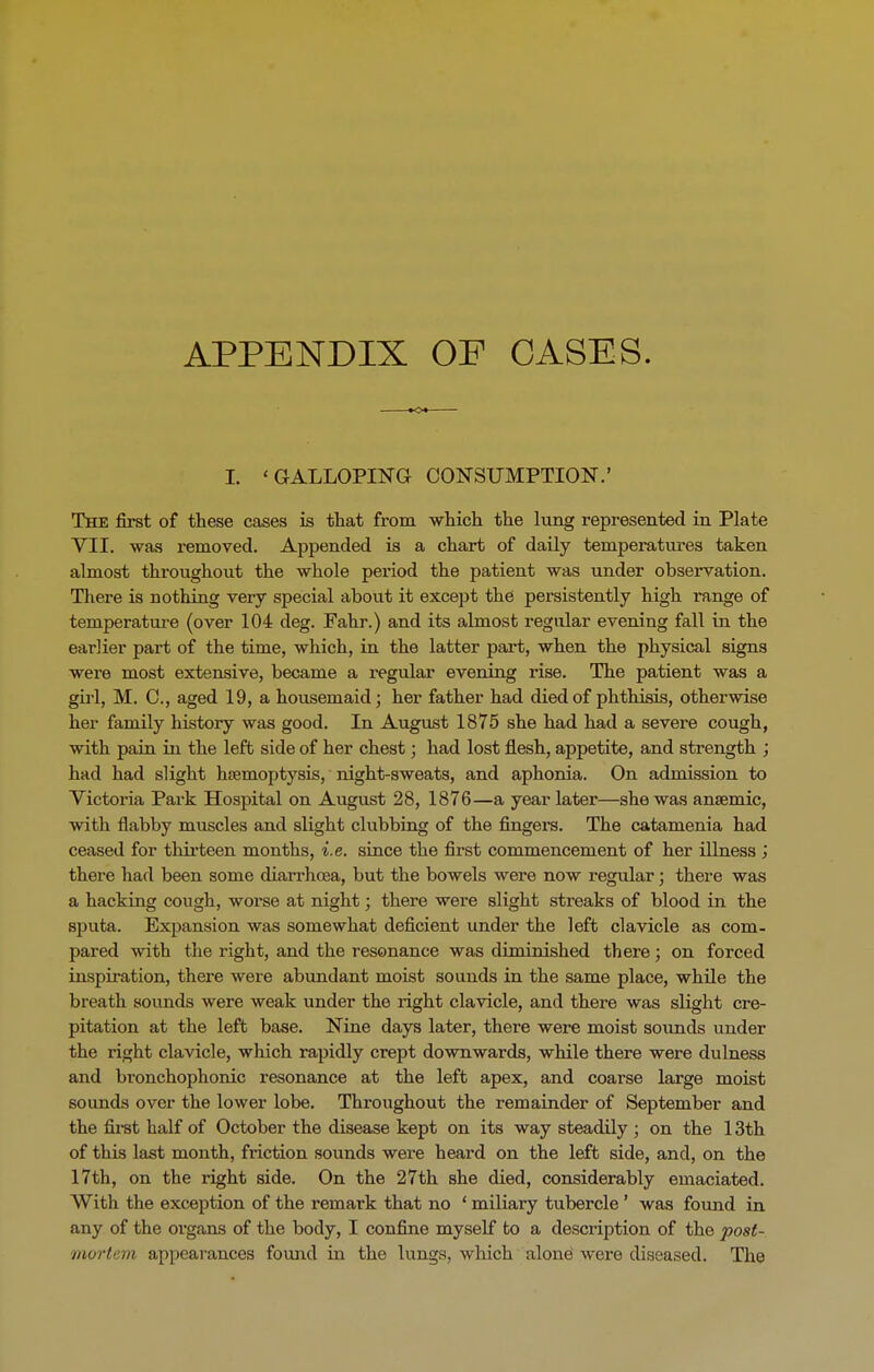 APPENDIX OF CASES. I. ' GALLOPING CONSUMPTION.' The first of these cases is that from which the lung represented in Plate VII. was removed. Appended is a chart of daily temperatures taken almost throughout the whole period the patient was under observation. There is nothing very special about it except the persistently high range of temperature (over 104 deg. Pahr.) and its almost regular evening fall in the earlier part of the time, which, in the latter part, when the physical signs were most extensive, became a regular evening rise. The patient was a girl, M. C., aged 19, a housemaid; her father had died of phthisis, otherwise her family history was good. In August 1875 she had had a severe cough, with pain in the left side of her chest; had lost flesh, appetite, and strength ; had had slight haemoptysis, night-sweats, and aphonia. On admission to Victoria Park Hospital on August 28, 1876—a year later—she was anaemic, with flabby muscles and slight clubbing of the fingers. The catamenia had ceased for thirteen months, i.e. since the first commencement of her illness ; there had been some diarrhoea, but the bowels were now regular; there was a hacking cough, worse at night; there were slight sti’eaks of blood in the sputa. Expansion was somewhat deficient under the left clavicle as com- pared with the right, and the resonance was diminished there; on forced inspiration, there were abundant moist sounds in the same place, while the breath sounds were weak under the light clavicle, and there was slight cre- pitation at the left base. Nine days later, there were moist sounds under the right clavicle, which rapidly crept downwards, while there were dulness and bi’onchophonic resonance at the left apex, and coarse lai’ge moist sounds over the lower lobe. Throughout the remainder of September and the first half of October the disease kept on its way steadily ; on the 13th of this last month, friction sounds were heal'd on the left side, and, on the 17th, on the right side. On the 27th she died, considerably emaciated. With the exception of the remark that no * miliary tubercle ’ was found in any of the organs of the body, I confine myself to a description of the post- mortem appearances found in the lungs, which alone were diseased. The