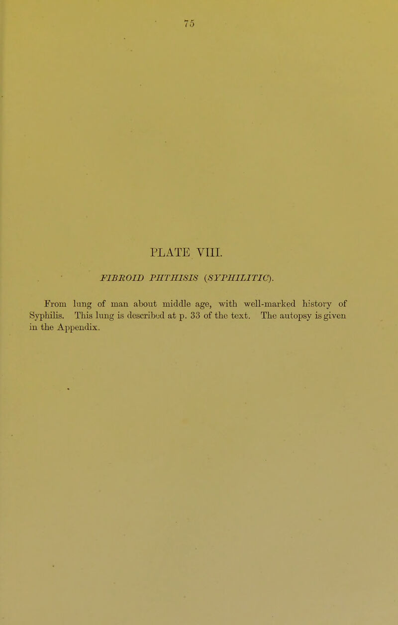 75 PLATE VIII. FIBROID PHTHISIS (SYPHILITIC). From lung of man about middle age, with well-marked history of Syphilis. This lung is described at p. 33 of the text. The autopsy is given in the Appendix.