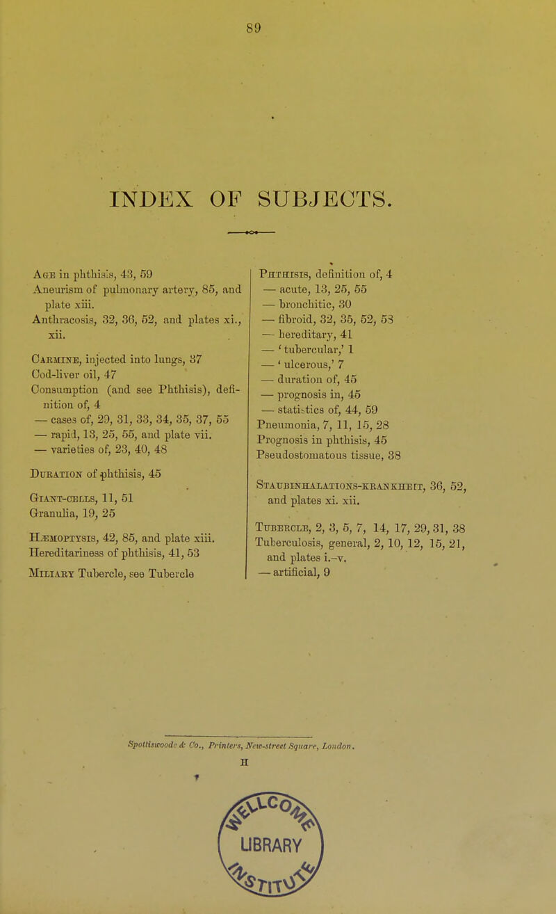 INDEX OF SUBJECTS. Age in phthisis, 43, 59 Aneurism of pulmonary artery, 85, aud plate xiii. Authracosis, 32, 36, 52, and plates xi., xii. Carmine, injected into lungs, 37 Cod-liver oil, 47 Consumption (and see Phthisis), defi- nition of, 4 — cases of, 29, 31, 33, 34, 35, 37, 55 — rapid, 13, 25, 55, and plate vii. — varieties of, 23, 40, 48 Deration of phthisis, 45 Giant-cells, 11, 51 Granulia, 19, 25 Haemoptysis, 42, 85, and plate xiii. Hereditariness of phthisis, 41, 53 Miliary Tubercle, see Tubercle Phthisis, definition of, 4 — acute, 13, 25, 55 — bronchitic, 30 — fibroid, 32, 35, 52, 53 — hereditary, 41 — ‘ tubercular,’ 1 — ‘ ulcerous,’ 7 — duration of, 45 — prognosis in, 45 — statistics of, 44, 59 Pneumonia, 7, 11, 15, 28 Prognosis in phthisis, 45 Pseudostomatous tissue, 38 Staej!Inhalations-kran khett, 36, 52, and plates xi. xii. Tubercle, 2, 3, 5, 7, 14, 17, 29,31, 38 Tuberculosis, general, 2, 10, 12, 15, 21, and plates i.-v. — artificial, 9 Spottiswoode ib Co., Printers, New-sired Square, London. H f