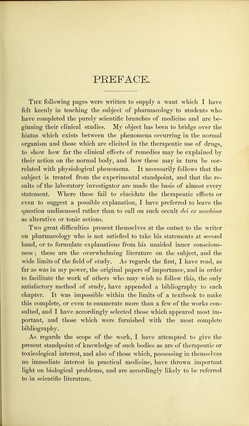 PEEFACE. The following pages were written to supply a want which I have felt keenly in teaching the subject of pharmacology to students who have completed the purely scientific branches of medicine and are be- ginning their clinical studies. My object has been to bridge over the hiatus which exists between the phenomena occurring in the normal organism and those which are elicited in the therapeutic use of drugs, to show how far the clinical effects of remedies may be explained by their action on the normal body, and how these may in turn be cor- related with physiological phenomena. It necessarily follows that the subject is treated from the experimental standpoint, and that the re- sults of the laboratory investigator are made the basis of almost every statement. Where these fail to elucidate the therapeutic efPects or even to suggest a possible explanation, I have preferred to leave the question undiscussed rather than to call on such occult dei ex machina as alterative or tonic actions. Two great difficulties present themselves at the outset to the Avriter on pharmacology who is not satisfied to take his statements at second hand, or to formulate explanations from his unaided inner conscious- ness ; these are the overwhelming literature on the subject, and the wide limits of the field of study. As regards the first, I have read, as far as was in my power, the original papers of importance, and in order to facilitate the work of others who may wish to follow this, the only satisfactory method of study, have appended a bibliography to each chapter. It was impossible within the limits of a textbook to make this complete, or even to enumerate more than a few of the works con- sulted, and I have accordingly selected those which appeared most im- portant, and those which were furnished with the most complete bibliography. As regards the scope of the work, I have attempted to give the present standpoint of knowledge of such bodies as are of therapeutic or toxicological interest, and also of those which, possessing in themselves no immediate interest in practical medicine, have thrown important light on biological problems, and are accordingly likely to be referred to in scientific literature.