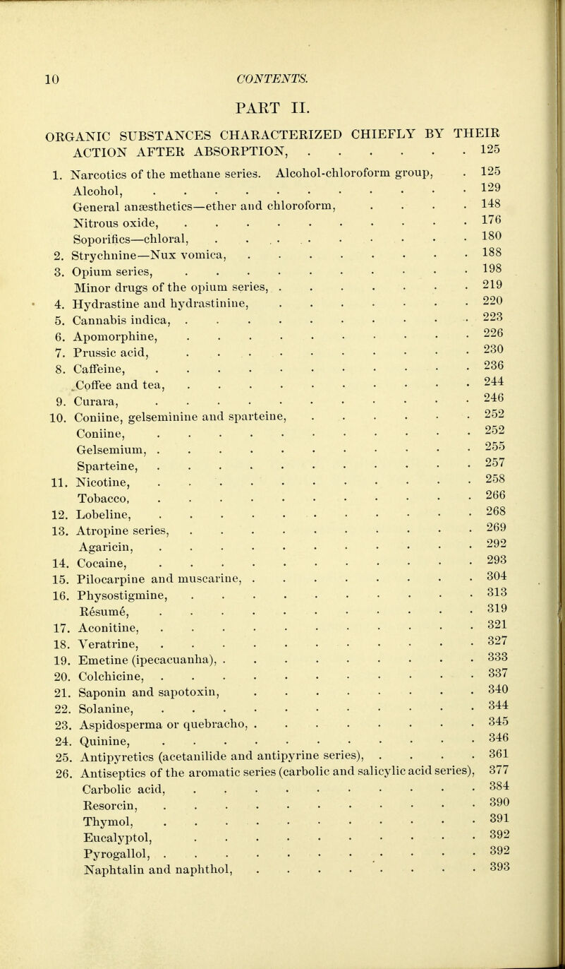 PART II. OEGANIC SUBSTANCES CHAKACTERIZED CHIEFLY BY THEIR ACTION AFTER ABSORPTION, 125 1. Narcotics of the methane series. Alcohol-chloroform group, . 125 Alcohol, 129 General anaesthetics—ether and chloroform, .... 148 Nitrous oxide, l'^^ Soporifics—chloral, . 180 2. Strychnine—Nux vomica, 188 3. Opium series, 198 Minor drugs of the opium series, 219 4. Hydrastine and hydrastinine, 220 5. Cannabis indica, . . . . . • • • . . 223 6. Apomorphine, 226 7. Prussic acid, . . 230 8. Caffeine, 236 ..Coffee and tea, 244 9. Curara, 246 10. Coniine, gelseminine and sparteine, • 252 Coniine, 252 Gelsemium, 255 Sparteine, 257 11. Nicotine, . 258 Tobacco 266 12. Lobeline, 268 13. Atropine series, 269 Agaricin, 292 14. Cocaine, 293 15. Pilocarpine and muscarine, 304 16. Physostigmine, 313 Resume, 319 17. Aconitine, 321 18. Veratrine, 327 19. Emetine (ipecacuanha), 333 20. Colchicine, . . . 337 21. Saponin and sapotoxin, 340 22. Solanine, 344 23. Aspidosperma or quebracho, 345 24. Quinine, 346 25. Antipyretics (acetanilide and antipyrine series), . . . .361 26. Antiseptics of the aromatic series (carbolic and salicylic acid series), 377 Carbolic acid, 384 Resorcin, 390 Thymol, 391 Eucalyptol, 392 Pyrogallol, 392 Naphtalin and naphthol, 393