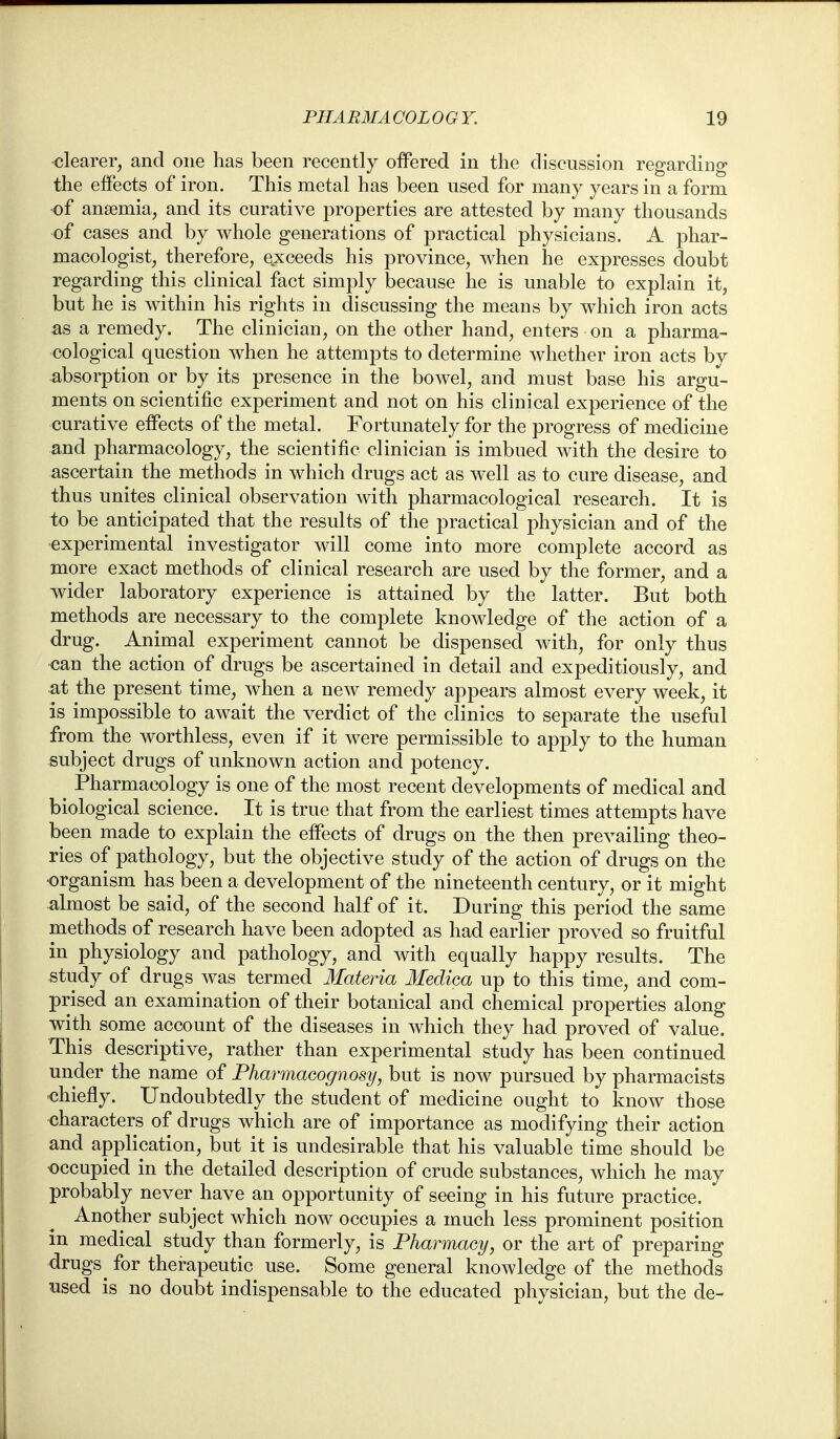 •clearer, and one has been recently offered in the discussion regarding the effects of iron. This metal has been used for many years in a form of anaemia, and its curative properties are attested by many thousands of cases and by whole generations of practical physicians. A phar- macologist, therefore, exceeds his province, when he expresses doubt regarding this clinical fact simply because he is unable to explain it, but he is within his rights in discussing the means by which iron acts as a remedy. The clinician, on the other hand, enters on a pharma- cological question when he attempts to determine whether iron acts by absorption or by its presence in the bowel, and must base his argu- ments on scientific experiment and not on his clinical experience of the curative effects of the metal. Fortunately for the progress of medicine and pharmacology, the scientific clinician is imbued with the desire to ascertain the methods in which drugs act as well as to cure disease, and thus unites clinical observation with pharmacological research. It is to be anticipated that the results of the practical physician and of the •experimental investigator will come into more complete accord as more exact methods of clinical research are used by the former, and a wider laboratory experience is attained by the latter. But both methods are necessary to the complete knowledge of the action of a drug. Animal experiment cannot be dispensed with, for only thus can the action of drugs be ascertained in detail and expeditiously, and at the present time, when a new remedy appears almost every week, it is impossible to await the verdict of the clinics to separate the useful from the worthless, even if it were permissible to apply to the human subject drugs of unknown action and potency. ^ Pharmacology is one of the most recent developments of medical and biological science. It is true that from the earliest times attempts have been made to explain the effects of drugs on the then prevailing theo- ries of pathology, but the objective study of the action of drugs on the organism has been a development of the nineteenth century, or it might almost be said, of the second half of it. During this period the same methods of research have been adopted as had earlier proved so fruitful in physiology and pathology, and with equally happy results. The study of drugs was termed Materia Medica up to this time, and com- prised an examination of their botanical and chemical properties along with some account of the diseases in which they had proved of value. This descriptive, rather than experimental study has been continued under the name of Pharmacognosy, but is now pursued by pharmacists chiefly. Undoubtedly the student of medicine ought to know those characters of drugs which are of importance as modifying their action and application, but it is undesirable that his valuable time should be occupied in the detailed description of crude substances, which he may probably never have an opportunity of seeing in his future practice. Another subject which now occupies a much less prominent position in medical study than formerly, is Pharmaay, or the art of preparing drugs ^ for thei^apeutic use. Some general knowledge of the methods used is no doubt indispensable to the educated physician, but the de-