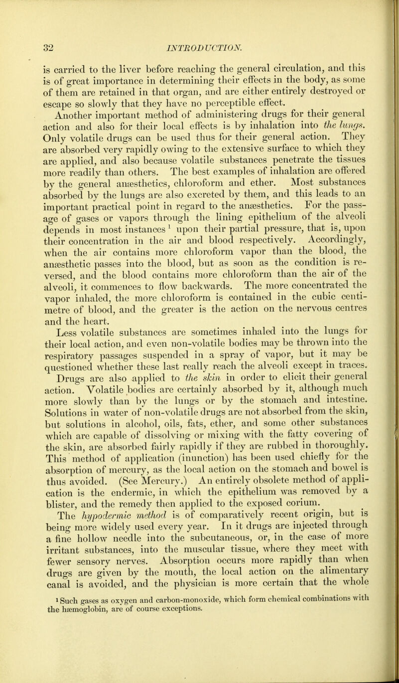 is carried to the liver before reaching the general circulation, and this is of great importance in determining their effects in the body, as some of them are retained in that organ, and are either entirely destroyed or escape so slowly that they have no perceptible effect. Another important method of administering drugs for their general action and also for their local effects is by inhalation into the lungs. Only volatile drugs can be used thus for their general action. They are absorbed very rapidly owing to the extensive surface to which they are applied, and also because volatile substances penetrate the tissues more readily than others. The best examples of inhalation are offered by the general ansesthetics, chloroform and ether. Most substances absorbed by the lungs are also excreted by them, and this leads to an important practical point in regard to the anaesthetics. For the pass- age of gases or vapors through the lining epithelium of the alveoli depends in most instances ^ upon their partial pressure, that is, upon their concentration in the air and blood respectively. Accordingly, when the air contains more chloroform vapor than the blood, the anaesthetic passes into the blood, but as soon as the condition is re- versed, and the blood contains more chloroform than the air of the alveoli, it commences to flow backwards. The more concentrated the vapor inhaled, the more chloroform is contained in the cubic centi- metre of blood, and the greater is the action on tlie nervous centres and the heart. Less volatile substances are sometimes inhaled into the lungs for their local action, and even non-volatile bodies may be thrown into the respiratory passages suspended in a spray of vapor, but it may be questioned whether these last really reach the alveoli except in traces. Drugs are also applied to the skin in order to elicit their general action. Volatile bodies are certainly absorbed by it, although much more slowly than by the lungs or by the stomach and intestine. Solutions in water of non-volatile drugs are not absorbed from the skin, but solutions in alcohol, oils, fats, ether, and some other substances which are capable of dissolving or mixing with the fatty covering of the skin, are absorbed fairly rapidly if they are rubbed in thoroughly. This method of application (inunction) has been used chiefly for the absorption of mercury, as the local action on the stomach and bowel is thus avoided. (See Mercury.) An entirely obsolete method of appli- cation is the endermic, in which the epithelium was removed by a blister, and the remedy then applied to the exposed corium. ^ The hypodermlG method is of comparatively recent origin, but is being more widely used every year. In it drugs are injected through a fine hollow needle into the subcutaneous, or, in the case of more irritant substances, into the muscular tissue, where they meet with fewer sensory nerves. Absorption occurs more rapidly than when drugs are given by the mouth, the local action on the alimentary canal is avoided, and the physician is more certain that the whole 1 Such gases as oxygen and carbon-monoxide, which form chemical combinations with the haemoglobin, are of course exceptions.
