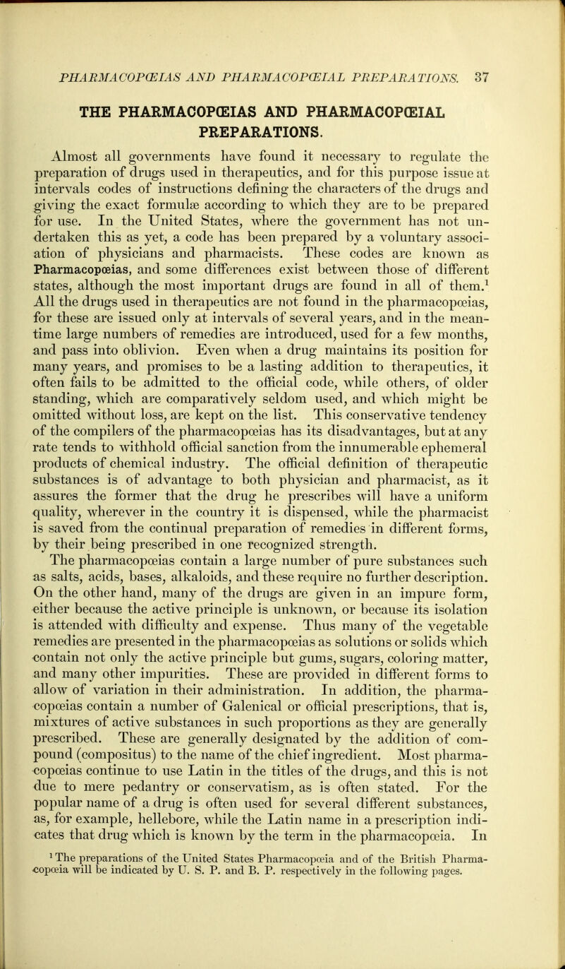 THE PHARMACOPCEIAS AND PHARMACOPGEIAL PREPARATIONS. Almost all governments have found it necessary to regulate the preparation of drugs used in therapeutics, and for this purpose issue at intervals codes of instructions defining the characters of the drugs and giving the exact formulae according to which they are to be prepared for use. In the United States, where the government has not un- dertaken this as yetj a code has been prepared by a voluntary associ- ation of physicians and pharmacists. These codes are known as Pharmacopoeias, and some differences exist between those of different states, although the most important drugs are found in all of them.^ All the drugs used in therapeutics are not found in the pharmacopoeias, for these are issued only at intervals of several years, and in the mean- time large numbers of remedies are introduced, used for a few months, and pass into oblivion. Even when a drug maintains its position for many years, and promises to be a lasting addition to therapeutics, it often fails to be admitted to the official code, while others, of older standing, which are comparatively seldom used, and which might be omitted without loss, are kept on the list. This conservative tendency of the compilers of the pharmacopoeias has its disadvantages, but at any rate tends to withhold official sanction from the innumerable ephemeral products of chemical industry. The official definition of therapeutic substances is of advantage to both physician and pharmacist, as it assures the former that the drug he prescribes will have a uniform quality, wherever in the country it is dispensed, while the pharmacist is saved from the continual preparation of remedies in different forms, by their being prescribed in one recognized strength. The pharmacopoeias contain a large number of pure substances such as salts, acids, bases, alkaloids, and these require no further description. On the other hand, many of the drugs are given in an impure form, either because the active principle is unknown, or because its isolation is attended with difficulty and expense. Thus many of the vegetable remedies are presented in the pharmacopoeias as solutions or solids which contain not only the active principle but gums, sugars, coloring matter, and many other impurities. These are provided in different forms to allow of variation in their administration. In addition, the pharma- copoeias contain a number of Galenical or official prescriptions, that is, mixtures of active substances in such proportions as they are generally prescribed. These are generally designated by the addition of com- pound (compositus) to the name of the chief ingredient. Most pharma- copoeias continue to use Latin in the titles of the drugs, and this is not due to mere pedantry or conservatism, as is often stated. For the popular name of a drug is often used for several different substances, as, for example, hellebore, while the Latin name in a prescription indi- cates that drug which is known by the term in the pharmacopoeia. In ^ The preparations of the United States Pharmacopoeia and of the British Pharma- copoeia will be indicated by U. S. P. and B. P. respectively in the following pages.