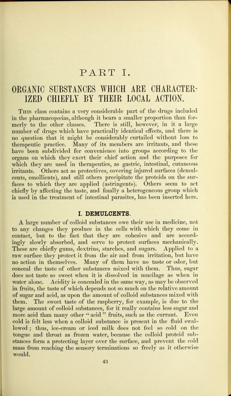 PART I. ORGANIC SUBSTANCES WHICH ARE CHARACTER- IZED CHIEFLY BY THEIR LOCAL ACTION. This class contaiDs a very considerable part of the drugs included in the pharmacopoeias, although it bears a smaller proportion than for- merly to the other classes. There is still, however, in it a large number of drugs which have practically identical effects, and there i& no question that it might be considerably curtailed without loss to therapeutic practice. Many of its members are irritants, and these have been subdivided for convenience into groups according to the organs on which they exert their chief action and the purposes for which they are used in therapeutics, as gastric, intestinal, cutaneous irritants. Others act as protectives, covering injured surfaces (demul- cents, emollients), and still others precipitate the proteids on the sur- faces to which they are applied (astringents). Others seem to act chiefly by affecting the taste, and finally a heterogeneous group which is used in the treatment of intestinal parasites, has been inserted here. I. DEMULCENTS. A large number of colloid substances owe their use in medicine, not to any changes they produce in the cells w^ith which they come in contact, but to the fact that they are cohesive and are accord- ingly slowly absorbed, and serve to protect surfaces mechanically. These are chiefly gums, dextrins, starches, and sugars. Applied to a raw surface they protect it from the air and from irritation, but have no action in themselves. Many of them have no taste or odor, but conceal the taste of other substances mixed with them. Thus, sugar does not taste so sweet when it is dissolved in mucilage as when in water alone. Acidity is concealed in the same way, as may be observed in fruits, the taste of which depends not so much on the relative amount of sugar and acid, as upon the amount of colloid substances mixed with them. The sweet taste of the raspberry, for example, is due to the large amount of colloid substances, for it really contains less sugar and more acid than many other acidfruits, such as the currant. Even cold is felt less when a colloid substance is present in the fluid swal- lowed ; thus, ice-cream or iced milk does not feel so cold on the tongue and throat as frozen water, because the colloid proteid sub- stances form a protecting layer over the surface, and prevent the cold mass from reaching the sensory terminations so freely as it otherwise would.