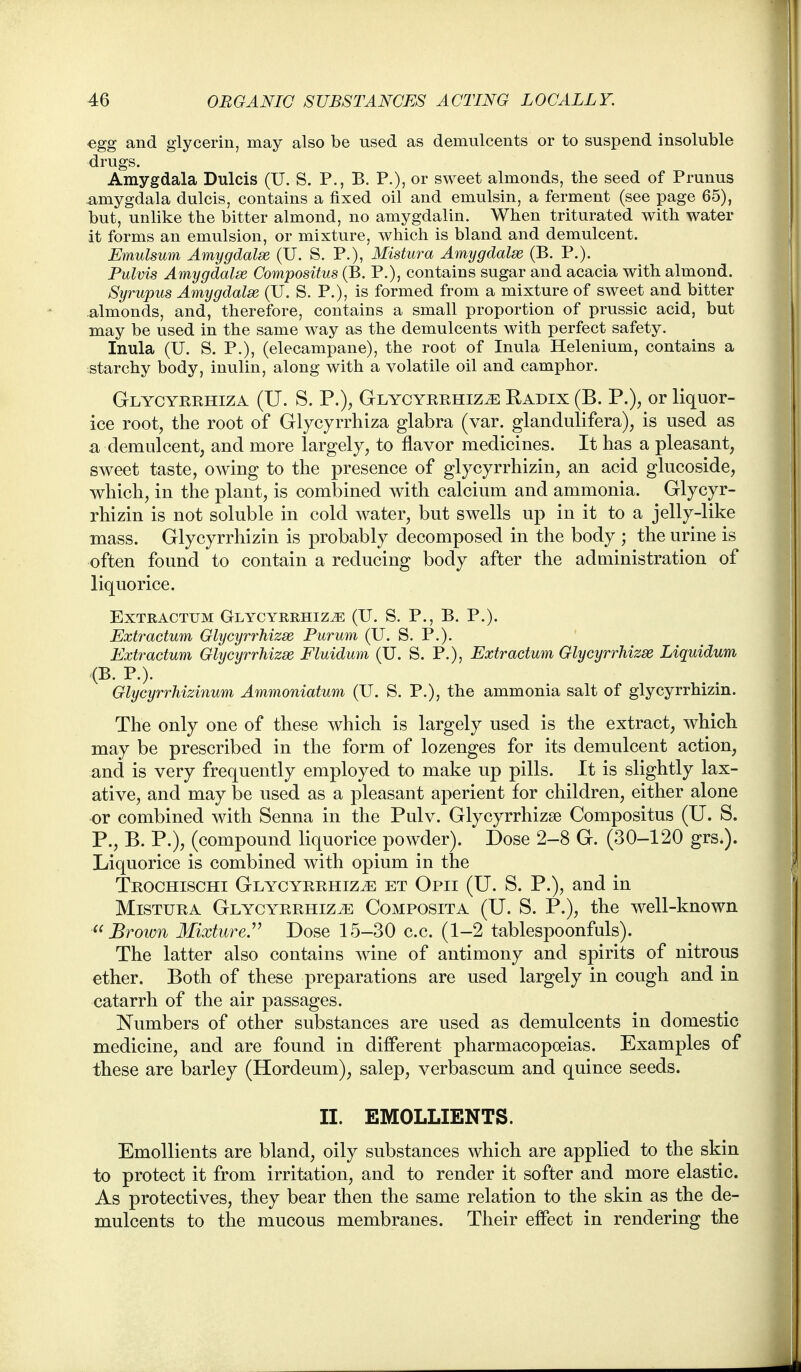 egg and glycerin, may also be used as demulcents or to suspend insoluble drugs. Amygdala Dulcis (U. S. P., B. P.), or sweet almonds, the seed of Prunus amygdala dulcis, contains a fixed oil and emulsin, a ferment (see page 65), but, unlike the bitter almond, no amygdalin. When triturated with water it forms an emulsion, or mixture, which is bland and demulcent. Emulsum Amygdalse (U. S. P.), Mistura Amygdalae (B. P.). Pulvis Amygdalse Compositus (B. P.), contains sugar and acacia with almond. Syrupus Amygdala (U. S. P.), is formed from a mixture of sweet and bitter almonds, and, therefore, contains a small proportion of prussic acid, but may be used in the same way as the demulcents with perfect safety. Inula (U. S. P.), (elecampane), the root of Inula Helenium, contains a starchy body, inulin, along with a volatile oil and camphor. Glycyerhiza (U. S. p.), GLYCYRRHiZiE Radix (B. P.), or liquor- ice root, the root of Glycyrrhiza glabra (var. glandulifera), is used as a demulcent, and more largely, to flavor medicines. It has a pleasant, sweet taste, owing to the presence of glycyrrhizin, an acid glucoside, which, in the plant, is combined with calcium and ammonia. Glycyr- rhizin is not soluble in cold water, but swells up in it to a jelly-like mass. Glycyrrhizin is probably decomposed in the body ; the urine is often found to contain a reducing body after the administration of liquorice. ExTRACTUM Glycyrrhiza (U. S. P., B. P.). Extractum Glycyrrhizse Purum (U. S. P.). Extractum Glycyrrhizse Fluidum (U. S. P.), Extractum Glycyrrhizse Liquidum (B. P.). Glycyrrhizinum Ammoniatum (U. S. P.), the ammonia salt of glycyrrhizin. The only one of these which is largely used is the extract, which may be prescribed in the form of lozenges for its demulcent action, and is very frequently employed to make up pills. It is slightly lax- ative, and may be used as a pleasant aperient for children, either alone or combined with Senna in the Pulv. Glycyrrhizse Compositus (U. S. P., B. P.), (compound liquorice powder). Dose 2-8 G. (30-120 grs.). Liquorice is combined with opium in the Trochischi Glycyrrhiza et Opii (U. S. P.), and in Mistura Glycyrrhiza Composita (U. S. P.), the well-known Brown Mixture^ Dose 15-30 c.c. (1-2 tablespoonfuls). The latter also contains wine of antimony and spirits of nitrous ether. Both of these preparations are used largely in cough and in catarrh of the air passages. Numbers of other substances are used as demulcents in domestic medicine, and are found in different pharmacopoeias. Examples of these are barley (Hordeum), salep, verbascum and quince seeds. II. EMOLLIENTS. Emollients are bland, oily substances which are applied to the skin to protect it from irritation, and to render it softer and more elastic. As protectives, they bear then the same relation to the skin as the de- mulcents to the mucous membranes. Their effect in rendering the
