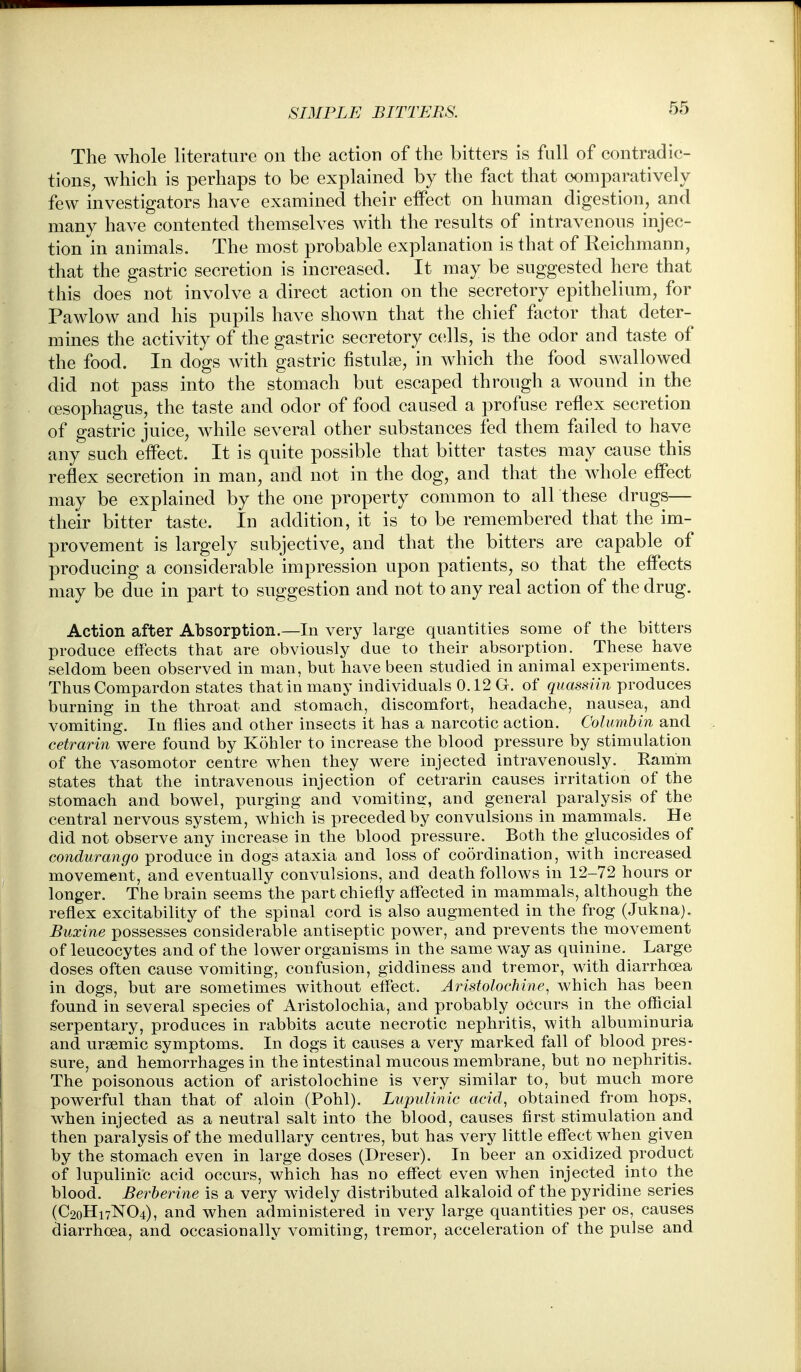 The whole literature on the action of the bitters is full of contradic- tions, which is perhaps to be explained by the fact that comparatively few investigators have examined their effect on human digestion, and many have contented themselves with the results of intravenous injec- tion in animals. The most probable explanation is that of Reichmann, that the gastric secretion is increased. It may be suggested here that this does not involve a direct action on the secretory epithelium, for Pawlow and his pupils have shown that the chief factor that deter- mines the activity of the gastric secretory cells, is the odor and taste of the food. In dogs with gastric fistulse, in which the food swallowed did not pass into the stomach but escaped through a wound in the oesophagus, the taste and odor of food caused a profuse reflex secretion of gastric juice, while several other substances fed them failed to have any such effect. It is quite possible that bitter tastes may cause this reflex secretion in man, and not in the dog, and that the whole effect may be explained by the one property common to all these drugs— their bitter taste. In addition, it is to be remembered that the im- provement is largely subjective, and that the bitters are capable of producing a considerable impression upon patients, so that the effects may be due in part to suggestion and not to any real action of the drug. Action after Absorption.—In very large quantities some of the bitters produce effects that are obviously due to their absorption. These have seldom been observed in man, but have been studied in animal experiments. Thus Compardon states that in many individuals 0.12 G. of quassiin produces burning in the throat and stomach, discomfort, headache, nausea, and vomiting. In flies and other insects it has a narcotic action. Columbin and cetrarin were found by Kohler to increase the blood pressure by stimulation of the vasomotor centre when they were injected intravenously. Kamm states that the intravenous injection of cetrarin causes irritation of the stomach and bowel, purging and vomitins:, and general paralysis of the central nervous system, which is preceded by convulsions in mammals. He did not observe any increase in the blood pressure. Both the glucosides of condurango produce in dogs ataxia and loss of coordination, with increased movement, and eventually convulsions, and death follows in 12-72 hours or longer. The brain seems the part chiefly affected in mammals, although the reflex excitability of the spinal cord is also augmented in the frog (Jukna). Buxine possesses considerable antiseptic power, and prevents the movement of leucocytes and of the lower organisms in the same way as quinine. Large doses often cause vomiting, confusion, giddiness and tremor, with diarrhoea in dogs, but are sometimes without effect. AristolocMne, which has been found in several species of Aristolochia, and probably occurs in the official serpentary, produces in rabbits acute necrotic nephritis, with albuminuria and ursemic symptoms. In dogs it causes a very marked fall of blood pres- sure, and hemorrhages in the intestinal mucous membrane, but no nephritis. The poisonous action of aristolochine is very similar to, but much more powerful than that of aloin (Pohl). Lupulinic acid, obtained from hops, when injected as a neutral salt into the blood, causes first stimulation and then paralysis of the medullary centres, but has very little effect when given by the stomach even in large doses (Dreser). In beer an oxidized product of lupulinic acid occurs, which has no effect even when injected into the blood. Berberine is a very widely distributed alkaloid of the pyridine series (C20H17NO4), and when administered in very large quantities per os, causes diarrhoeaj and occasionally vomiting, tremor, acceleration of the pulse and