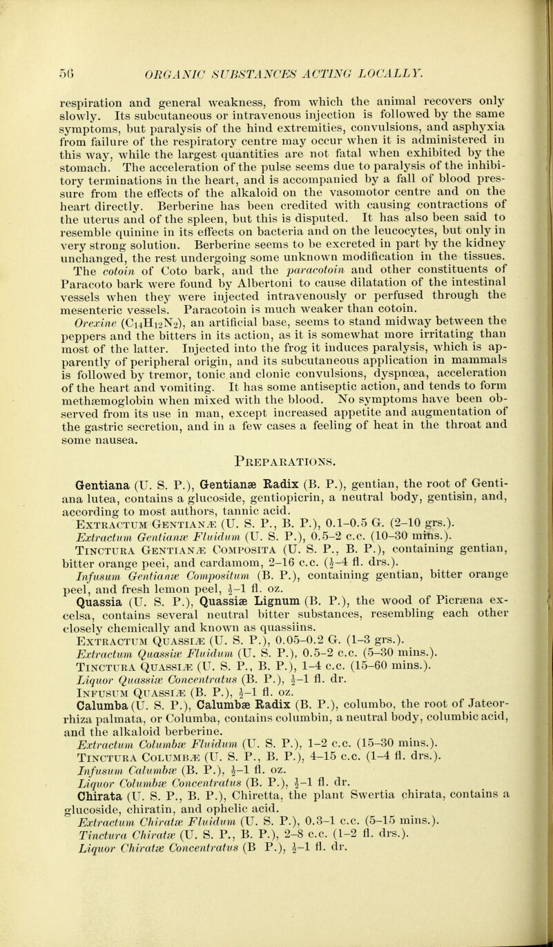 respiration and general weakness, from which the animal recovers only slowly. Its subcutaneous or intravenous injection is followed by the same symptoms, but paralysis of the hind extremities, convulsions, and asphyxia from failure of the respiratory centre may occur when it is administered in this way, while the largest quantities are not fatal when exhibited by the stomach. The acceleration of the pulse seems due to paralysis of the inhibi- tory termioations in the heart, and is accompanied by a fall of blood pres- sure from the effects of the alkaloid on the vasomotor centre and on the heart directly. Berberine has been credited with causing contractions of the uterus and of the spleen, but this is disputed. It has also been said to resemble quinine in its effects on bacteria and on the leucocytes, but only in very strong solution. Berberine seems to be excreted in part by the kidney unchanged, the rest undergoing some unknown modification in the tissues. The cotoin of Goto bark, and the paracotoin and other constituents of Paracoto bark were found by Albertoni to cause dilatation of the intestinal vessels when they were injected intravenously or perfused through the mesenteric vessels. Paracotoin is much weaker than cotoin. Orexine (C14H12N2), an artificial base, seems to stand midway between the peppers and the bitters in its action, as it is somewhat more irritating than most of the latter. Injected into the frog it induces paralysis, which is ap- parently of peripheral origin, and its subcutaneous application in mammals is followed by tremor, tonic and clonic convulsions, dyspnoea, acceleration of the heart and vomiting. It has some antiseptic action, and tends to form meth^moglobin when mixed with the blood. No symptoms have been ob- served from its use in man, except increased appetite and augmentation of the gastric secretion, and in a few cases a feeling of heat in the throat and some nausea. Prepakations. Gentiana (U. S. P.), Gentianse Radix (B. P.), gentian, the root of Genti- ana lutea, contains a glucoside, gentiopicrin, a neutral body, gentisin, and, according to most authors, tannic acid. ExTRACTUM GENTiANiE (U. S. P., B. P.), 0.1-0.5 G. (2-10 grs.). Extraction Gentianse Fluidum (U. S. P.), 0.5-2 c.c. (10-30 mrhs.). TiNCTURA Gentians Composita (U. S. P., B. P.), containing gentian, bitter orange peel, and cardamom, 2-16 c.c. (J-4 fl. drs.). Infusum Gentianse Compositum (B. P.), containing gentian, bitter orange peel, and fresh lemon peel, ^-1 fl. oz. Quassia (U. S. P.), Quassiae Lignum (B. P.), the wood of Picrsena ex- celsa, contains several neutral bitter substances, resembling each other closely chemically and known as quassiins. ExTRACTUM Quassia (U. S. P.), 0.05-0.2 G. (1-3 grs.). Extractum Quassia Fluidum (U. S. P.), 0.5-2 c.c. (5-30 mins.). TiNCTURA QUASSIJ2 (U. S. P., B. P.), 1-4 c.c. (15-60 mins.). Liquor Quassise Concentratus (B. P.), ^-1 fl. dr. Infusum Quassia (B. P.), J-1 fl. oz. Calumba(U. S. P.), Calumbse Radix (B. P.), columbo, the root of Jateor- rhiza palmata, or Columba, contains columbin, a neutral body, columbic acid, and the alkaloid berberine. Extractum Columbse Fluidum (U. S. P.), 1-2 c.c. (15-30 mins.). TiNCTURA Columba (U. S. P., B. P.), 4-15 c.c. (1-4 fl. drs.). Infusum Calumbse (B. P.), J-1 fl. oz. Liquor Columhx Concentratus (B. P.), l-l fl. dr. Chirata (U. S. P., B. P.), Chiretta, the plant Swertia chirata, contains a glucoside, chiratin, and ophelic acid. Extractum Chiratse Fluidum (U. S. P.), 0.3-1 c.c. (5-15 mins.). Tinctura Chiratse (U. S. P., B. P.), 2-8 c.c. (1-2 fl. drs.). Liquor Chiratse Concentratus (B P.), ^-1 fl. dr.