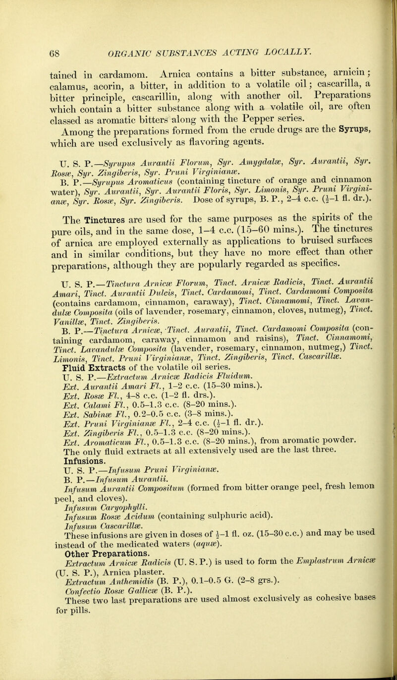 tained in cardamom. Arnica contains a bitter substance, arnicin ; calamus, acorin, a bitter, in addition to a volatile oil; cascarilla, a bitter principle, cascarillin, along with another oil. Preparations which contain a bitter substance along with a volatile oil, are often classed as aromatic bitters along with the Pepper series. Among the preparations formed from the crude drugs are the Syrups, which are used exclusively as flavoring agents. U. S. Y.—Syrupus Aurantii Florum, Syr. Amygdalx, Syr. Aurantii, Syr. Bosse, Syr. Zingiberis, Syr. Fruni Virginianse. B. P. Syrupus Aromaticus (containing tincture of orange and cinnamon water), Syr. Aurantii, Syr. Aurantii Floris, Syr. Limonis, Syr. Fruni Virgini- anse, Syr. Bosee, Syr. Zingiberis. Dose of syrups, B. P., 2-4 c.c. fl. dr.). The Tinctures are used for the same purposes as the spirits of the pure oils, and in the same dose, 1-4 c.c. (15-60 mins.). The tinctures of arnica are employed externally as applications to bruised surfaces and in similar conditions, but they have no more effect^ than other preparations, although they are popularly regarded as specifics. XJ. S. P. Tinctura Arnicse Florum, Tinct. Arnicse Badicis, Tinct. Aurantii Amari,' Tinct. Aurantii Dulcis, Tinct. Cardamomi, Tinct. Cardamomi Composita (contains cardamom, cinnamon, caraway), Tinct. Cinnamomi, Tinct. Lavan- dula Composita (oils of lavender, rosemary, cinnamon, cloves, nutmeg), Tinct. Vanillse, Tinct. Zingiber is. B. Y.—Tinctura Arnicse, Tinct. Aurantii, Tinct. Cardamomi Composita (con- taining cardamom, caraway, cinnamon and raisins), Tinct. Cinnamomi, Tinct. Lavandula Composita (lavender, rosemary, cinnamon, nutmeg,) Tinct. Limonis, Tinct. Fruni Virginianse, Tinct. Zingiberis, Tinct. Cascarillse. Fluid Extracts of the volatile oil series. XJ. S. p.—Extractum Arnicse Badicis Fluidum. Ext. Aurantii Amari Fl, 1-2 c.c. (15-30 mins.). Ext. Bosse FL, 4-8 c.c. (1-2 fl. drs.). Ext. Calami Fl., 0.5-1.3 c.c. (8-20 mins.). Ext. Sabinse FL, 0.2-0.5 c.c. (3-8 mins.). Ext. Fruni Virginianse FL, 2-4 c.c. (|-1 fl. dr.). Ext. Zingiberis FL, 0.5-1.3 c.c. (8-20 mins.). Ext. Aromaticum FL, 0.5-1.3 c.c. (8-20 mins.), from aromatic powder. The only fluid extracts at all extensively used are the last three. Infusions. U. S. P.—Infusum Fruni Virginianse. B. P.—Infusum Aurantii. Infusum Aurantii Compositum (formed from bitter orange peel, fresh lemon peel, and cloves). Infusum Caryophylli. Infusum Bosse Acidum (containing sulphuric acid). Infusum Cascarillse. These infusions are given in doses of J-1 fl. oz. (15-30 c.c.) and may be used instead of the medicated waters {aquse). Other Preparations. Extractum Arnicse Badicis (U. S. P.) is used to form the Emplastrum Arnicse (U. S. P.), Arnica plaster. Extractum Anthemidis (B. P.), 0.1-0.5 G. (2-8 grs.). Confectio Bosse Gallicse (B. P.). These two last preparations are used almost exclusively as cohesive bases for pills.