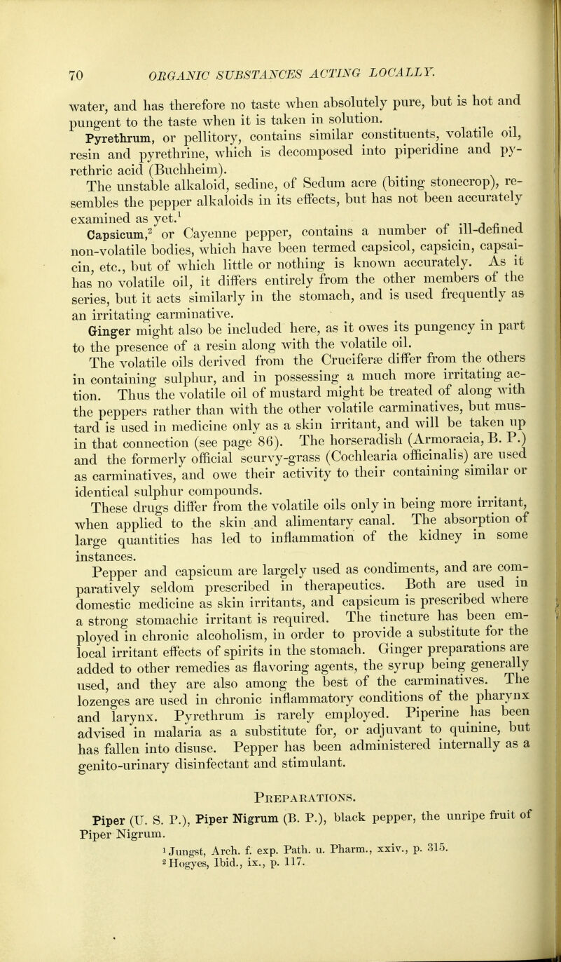 water, and has therefore no taste when absolutely pure, but is hot and pungent to the taste when it is taken in solution. Pyrethrum, or pellitory, contains similar constituents, volatile oil, resin and pyrethrine, which is decomposed into piperidine and py- rethric acid (Buchheim). The unstable alkaloid, sedine, of Sedum acre (biting stonecrop), re- sembles the pepper alkaloids in its etfects, but has not been accurately examined as yet.^ ^ -n j ^ j Capsicuin,2 Cayenne pepper, contains a number ot^ lii-detined non-volatile bodies, which have been termed capsicol, capsicin, capsai- cin, etc., but of which little or nothing is known accurately. As it has no volatile oil, it differs entirely from the other members of the series, but it acts similarly in the stomach, and is used frequently a& an irritating carminative. Ginger might also be included here, as it owes its pungency m part to the presence of a resin along with the volatile oil. The volatile oils derived from the Cruciferfe difPer from the others in containing sulphur, and in possessing a much more irritating ac- tion. Thus the volatile oil of mustard might be treated of along with the peppers rather than with the other volatile carminatives, but mus- tard is used in medicine only as a skin irritant, and will be taken up in that connection (see page 86). The horseradish (Armoracia, B. P.) and the formerly official scurvy-grass (Cochlearia ofladnalis) are used as carminatives, and owe their activity to their containing similar or identical sulphur compounds. ^ , These drugs differ from the volatile oils only in being more irritant, when applied to the skin and alimentary canal. The absorption of large quantities has led to inflammation of the kidney in some instances. Pepper and capsicum are largely used as condiments, and are com- paratively seldom prescribed in therapeutics. Both are used m domestic medicine as skin irritants, and capsicum is prescribed where a strong stomachic irritant is required. The tincture has been em- ployed in chronic alcoholism, in order to provide a substitute for the local irritant effects of spirits in the stomach. Ginger preparations are added to other remedies as flavoring agents, the syrup being generally used, and they are also among tlie best of the carminatives. The lozenges are used in chronic inflammatory conditions of the pharynx and larynx. Pyrethrum is rarely employed. Piperine has been advised in malaria as a substitute for, or adjuvant to quinine, but has fallen into disuse. Pepper has been administered internally as a genito-urinary disinfectant and stimulant. Preparations. Piper (U. S. P.), Piper Nigrum (B. P.), black pepper, the unripe fruit of Piper Nigrum. 1 Jungst, Arch. f. exp. Path. u. Pharm., xxiv., p. 315. 2Hogyes, Ibid., ix., p. 117.