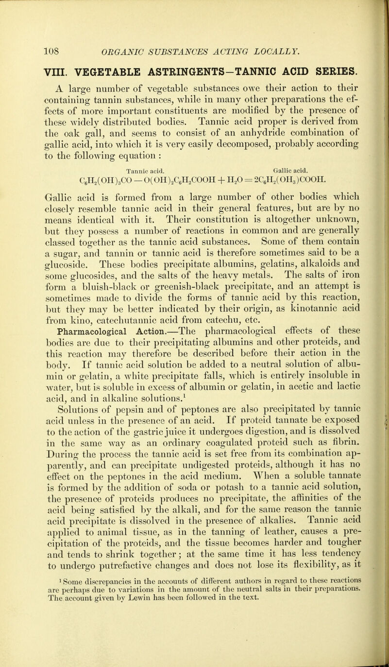 VIII. VEGETABLE ASTRINGENTS-TANNIC ACID SERIES. A large number of vegetable substances owe their action to their containing tannin substances, while in many other preparations the ef- fects of more important constituents are modified by the presence of these widely distributed bodies. Tannic acid proper is derived from the oak gall, and seems to consist of an anhydride combination of gallic acid, into which it is very easily decomposed, probably according to the following equation : Tannic acid. Gallic acid. C6H2(OH)3CO — 0(OH)2C6H2COOH + H^O = 2C6H2(OH3)COOH. Gallic acid is formed from a large number of other bodies which closely resemble tannic acid in their general features, but are by no means identical with it. Their constitution is altogether unknown, but they possess a number of reactions in common and are generally classed together as the tannic acid substances. Some of them contain a sugar, and tannin or tannic acid is therefore sometimes said to be a glucoside. These bodies precipitate albumins, gelatins, alkaloids and some glucosides, and the salts of the heavy metals. The salts of iron form a bluish-black or greenish-black precipitate, and an attempt is sometimes made to divide the forms of tannic acid by this reaction, but they may be better indicated by their origin, as kinotannic acid from kino, catechutannic acid from catechu, etc. Pharmacological Action.—The pharmacological effects of these bodies are due to their precipitating albumins and other proteids, and this reaction may therefore be described before their action in the body. If tannic acid solution be added to a neutral solution of albu- min or gelatin, a white precipitate falls, which is entirely insoluble in water, but is soluble in excess of albumin or gelatin, in acetic and lactic acid, and in alkaline solutions.^ Solutions of pepsin and of peptones are also precipitated by tannic acid unless in the presence of an acid. If proteid tannate be exposed to the action of the gastric juice it undergoes digestion, and is dissolved in the same way as an ordinary coagulated proteid such as fibrin. Daring the process the tannic acid is set free from its combination ap- parently, and can precipitate undigested proteids, although it has no effect on the peptones in the acid medium. When a soluble tannate is formed by the addition of soda or potash to a tannic acid solution, the presence of proteids produces no precipitate, the affinities of the acid being satisfied by the alkali, and for the same reason the tannic acid precipitate is dissolved in the presence of alkalies. Tannic acid applied to animal tissue, as in the tanning of leather, causes a pre- cipitation of the proteids, and the tissue becomes harder and tougher and tends to shrink together; at the same time it has less tendency to undergo putrefactive changes and does not lose its flexibility, as it 1 Some discrepancies in the accounts of different authors in regard to these reactions are perhaps due to variations in the amount of the neutral salts in their preparations. The account given by Lewin has been followed in the text.