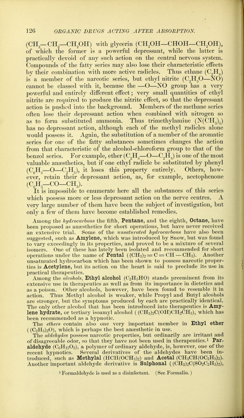 (CH3-CH—CHpH) with glycerin (CHpH—CHOH—CHpH), of which the former is a powerful depressant, while the latter is practically devoid of any such action on the central nervous system. Compounds of the fatty series may also lose their characteristic effects by their combination with more active radicles. Thus ethane (CgHg) is a member of the narcotic series, but ethyl nitrite (C2H-O—NO) cannot be classed with it, because the —O—NO group has a very powerful and entirely different effect; very small quantities of ethyl nitrite are required to produce the nitrite effect, so that the depressant action is pushed into the background. Members of the methane series often lose their depressant action w^hen combined with nitrogen so as to form substituted ammonia. Thus trimethylamine (N(CH3)3) has no depressant action, although each of the methyl radicles alone would possess it. Again, the substitution of a member of the aromatic series for one of the fatty substances sometimes changes the action from that characteristic of the alcohol-chloroform group to that of the benzol series. For example, ether (CgH^—O—CgH^) is one of the most valuable anaesthetics, but if one ethyl radicle be substituted by phenyl (CgHg—O—CgHJ, it loses this property entirely. Others, how- ever, retain their depressant action, as, for example, acetophenone (C,H,—CO—CH3). It is impossible to enumerate here all the substances of this series which possess more or less depressant action on the nerve centres. A very large number of them have been the subject of investigation, but only a few of them have become established remedies. Among the hydrocarbons the fifth, Pentane, and the eighth, Octane, have been proposed as anaesthetics for short operations, but have never received an extensive trial. Some of the unsaturated hydrocarbons have also been suggested, such as Amylene, which was introduced by Snow, but was found to vary exceedingly in its properties, and proved to be a mixture of several isomers. One of these has lately been isolated and recommended for short operations under the name of Pental ((CH3)2 = C = CH — CH3). Another unsaturated hydrocarbon which has been shown to possess narcotic proper- ties is Acetylene, but its action on the heart is said to preclude its use in practical therapeutics. Among the alcohols, Ethyl alcohol (C2H5HO) stands preeminent from its extensive use in therapeutics as well as from its importance in dietetics and as a poison. Other alcohols, however, have been found to resemble it in action. Thus Methyl alcohol is weaker, while Propyl and Butyl alcohols are stronger, but the symptoms produced by each are practically identical. The only other alcohol that has been introduced into therapeutics is Amy- lene hydrate, or tertiary isoamyl alcohol ((CH3)2C(OH)CH2CH3), which has been recommended as a hypnotic. The ethers contain also one very important member in Ethyl ether ((€2115)20), which is perhaps the best anaesthetic in use. The aldehydes possess narcotic properties, but ordinarily are irritant and of disagreeable odor, so that they have not iDcen used in therapeutics. 1 Par- aldehyde (C6H12O3), a polymer of ordinary aldehyde, is, however, one of the recent hypnotics. Several derivatives of the aldehydes have been in- troduced, such as Methylal (HCH(OCH3)2) and Acetal (CH3CH(OC2H5)2). Another important aldehyde derivative is Sulphonal ((CH3)2C(S02C2H5)2), 1 Formaldehyde is used as a disinfectant. (See Formalin.)