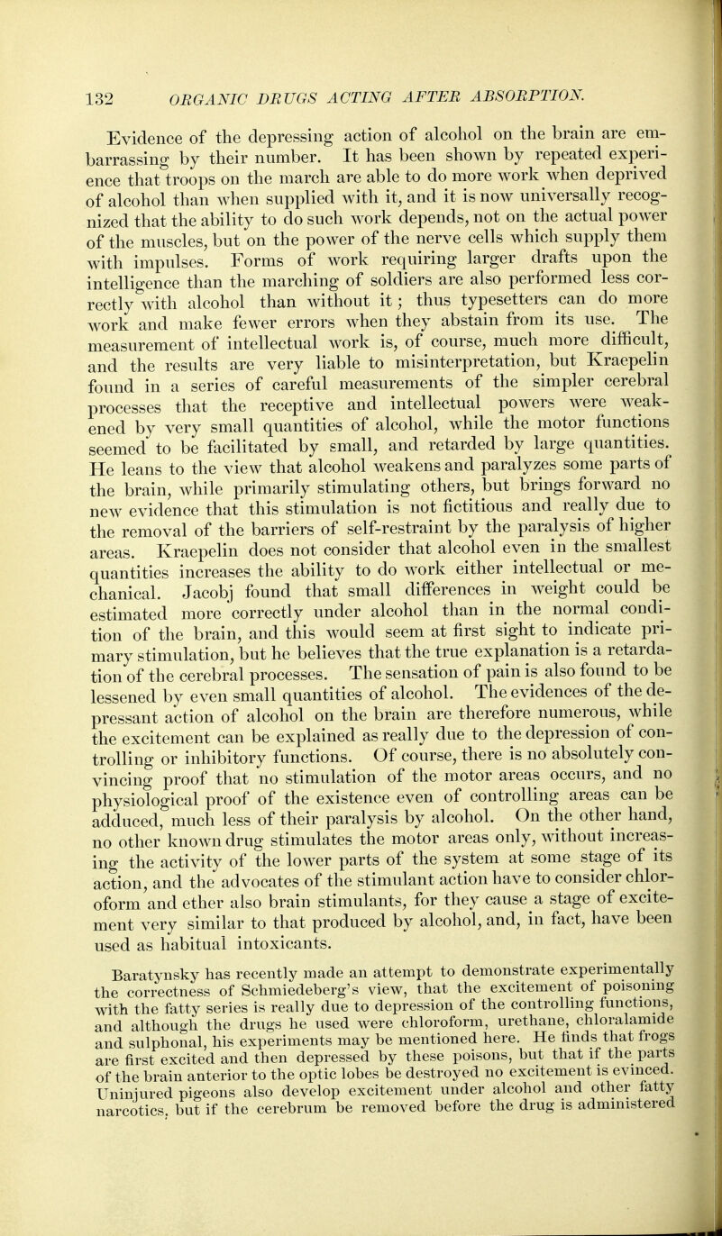 Evidence of the depressing action of alcohol on the brain are eni- barrassing by their number. It has been shown by repeated experi- ence that troops on the march are able to do more work when deprived of alcohol than when supplied with it, and it is now universally recog- nized that the ability to do such work depends, not on the actual power of the muscles, but on the power of the nerve cells which supply them with impulses. Forms of work requiring larger drafts upon the intelligence than the marching of soldiers are also performed less cor- rectly with alcohol than without it; thus typesetters can do more work and make fewer errors when they abstain from its use. The measurement of intellectual work is, of course, much more difficult, and the results are very liable to misinterpretation, but Kraepelin found in a series of careful measurements of the simpler cerebral processes that the receptive and intellectual powers were weak- ened by very small quantities of alcohol, while the motor functions seemed to be facilitated by small, and retarded by large quantities. He leans to the view that alcohol weakens and paralyzes some parts of the brain, while primarily stimulating others, but brings forward no new evidence that this stimulation is not fictitious and really due to the removal of the barriers of self-restraint by the paralysis of higher areas. Kraepelin does not consider that alcohol even in the smallest quantities increases the ability to do work either intellectual or me- chanical. Jacobj found that small differences in weight could be estimated more correctly under alcohol than in the normal condi- tion of the brain, and this would seem at first sight to indicate pri- mary stimulation, but he believes that the true explanation is a retarda- tion of the cerebral processes. The sensation of pain is also found to be lessened by even small quantities of alcohol. The evidences of the de- pressant action of alcohol on the brain are therefore numerous, while the excitement can be explained as really due to the depression of con- trolling or inhibitory functions. Of course, there is no absolutely con- vincing proof that no stimulation of the motor areas occurs, and no physiological proof of the existence even of controlling areas can be adduced, much less of their paralysis by alcohol. On the other hand, no other known drug stimulates the motor areas only, without increas- ing the activity of the lower parts of the system at some stage of its action, and the advocates of the stimulant action have to consider chlor- oform and ether also brain stimulants, for they cause a stage of excite- ment very similar to that produced by alcohol, and, in fact, have been used as habitual intoxicants. Baratynsky has recently made an attempt to demonstrate experimentally the correctness of Schmiedeberg's view, that the excitement of poisoning with the fatty series is really due to depression of the controlling functions, and although the drugs he used were chloroform, urethane, chloralamide and sulphonal, his experiments may be mentioned here. He finds that frogs are first excited and then depressed by these poisons, but that if the parts of the brain anterior to the optic lobes be destroyed no excitement is evinced. Uniniured pigeons also develop excitement under alcohol and other fatty narcotics, but if the cerebrum be removed before the drug is administered