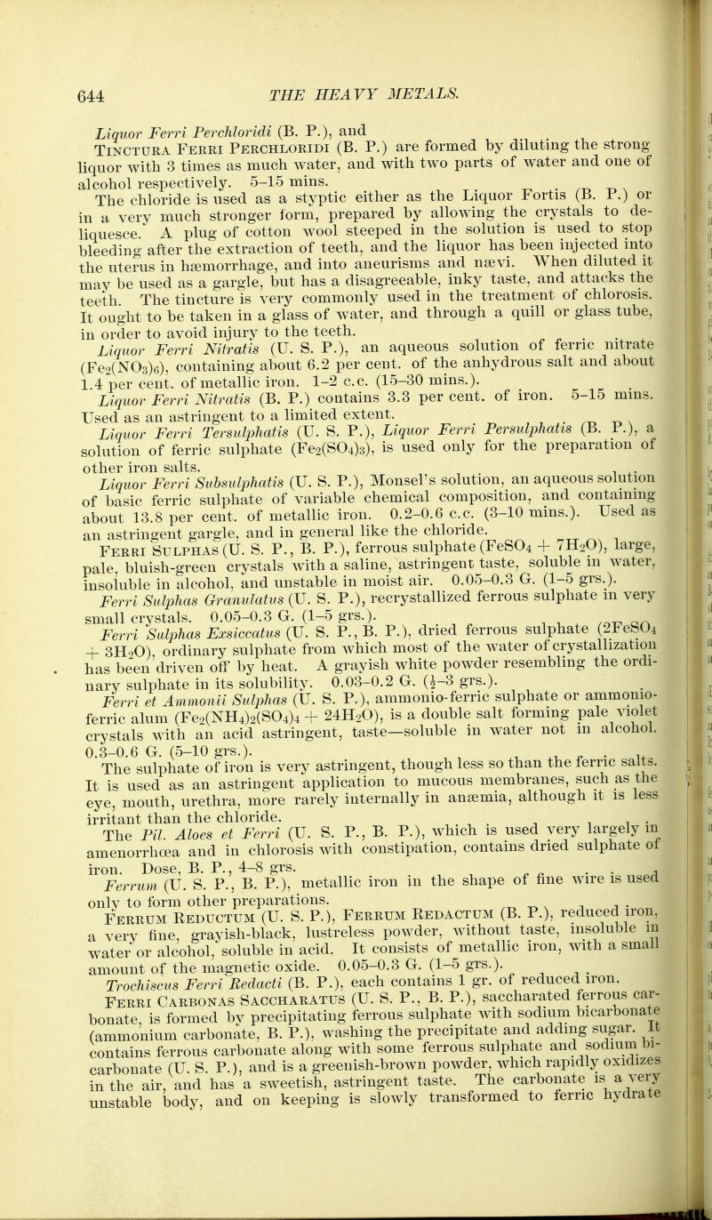 Liquor Ferri Perchloridi (B. P.), and TiNCTURA Ferri Perchloridi (B. P.) are formed by diluting the strong liquor with 3 times as much water, and with two parts of water and one of alcohol respectively. 5-15 mins. zt^ -d x The chloride is used as a styptic either as the Liquor Fortis (B. P.) or in a very much stronger form, prepared by allowing the crystals to de- liquesce. A plug of cotton wool steeped in the solution is used to stop bleeding after the extraction of teeth, and the liquor has been injected into the uterus in haemorrhage, and into aneurisms and nsevi. When diluted it may be used as a gargle, but has a disagreeable, inky taste, and attacks the teeth. The tincture is very commonly used in the treatment of chlorosis. It ought to be taken in a glass of water, and through a quill or glass tube, in order to avoid injury to the teeth. _ Liquor Ferri Nitratis (U. S. P.), an aqueous solution of ferric nitrate (Fe9(N03)6), containing about 6.2 per cent, of the anhydrous salt and about 1.4 per cent, of metallic iron. 1-2 c.c. (15-30 mins.). Liquor Ferri Nitratis (B. P.) contains 3.3 percent, of iron. 5-15 mms. Used as an astringent to a limited extent. . .-o -r, s Liquor Ferri Tersulphatis (U. S. P.), Liquor Ferri PersulpTiatis (B. P.), a solution of ferric sulphate (Fe2(S04)3), is used only for the preparation of other iron salts. ^ ^. Liquor Ferri Subsulphatis (U. S. P.), Monsel's solution, an aqueous solution of basic ferric sulphate of variable chemical composition, and containing about 13.8 per cent, of metallic iron. 0.2-0.6 c.c. (3-10 mins.). Used as an astringent gargle, and in general like the chloride. Ferri Sulphas(U. S. P., B. P.), ferrous sulphate(FeS04 + 7H2O), large, pale, bluish-green crystals with a saline, astringent taste, soluble m water, insoluble in alcohol, and unstable in moist air. 0.05-0.3 G. (1-5 grs.). Ferri Sulphas Granulatus (U. S. P.), recrystallized ferrous sulphate m very small crystals. 0.05-0.3 G. (1-5 grs.). , n . ™ Ferri Sulphas Exsiccatus (U. S. P.,B. P.), dried ferrous sulphate (2FeS04 + 3H2O) ordinary sulphate from which most of the water of crystallization has been'driven off by heat. A grayish white powder resembling the ordi- nary sulphate in its solubility. 0.03-0.2 G. (^-3 grs.). Ferri et Ammonii Sulphas (U. S. P.), ammonio-ferric sulphate or ammonio- ferric alum (Fe2(NH4)2(S04)4 + 24H2O), is a double salt forming pale violet crystals with an acid astringent, taste—soluble in water not m aicohoL 0.3-0.6 G. (5-10 grs.). .t, .i. ^ • coU^ The sulphate of iron is very astringent, though less so than the ferric salts. It is used as an astringent application to mucous membranes, such as the eye, mouth, urethra, more rarely internally in anaemia, although it is less irritant than the chloride. 1 1 • The Pil. Aloes et Ferri (U. S. P., B. P.), which is used very largely m amenorrhoea and in chlorosis with constipation, contains dried sulphate ot iron. Dose, B. P., 4-8 grs. • ■ a Ferrum (U. S. P., B. P.), metallic iron in the shape of hue wire is used only to form other preparations. -r^ , -, • Ferrum Beductum (U. S. P.), Ferrum Bedactum (B. P.), reduced iron, a very fine grayish-black, lustreless powder, without taste, insoluble m water or alcohol, soluble in acid. It consists of metallic iron, with a small amount of the magnetic oxide. 0.05-0.3 G. (1-5 grs.). Trochiscus Ferri Bedacti (B. P.), each contains 1 gr. of reduced iron. Ferri Carbonas Saccharatus (U. S. P., B. P.), saccharated ferrous car- bonate, is formed bv precipitating ferrous sulphate with sodium bicarbonate (ammonium carbonate, B. P.), washing the precipitate and adding sugar, it contains ferrous carbonate along with some ferrous sulphate and sodium bi- carbonate (U S. P.), and is a greenish-brown powder, which rapidly oxidizes in the air, and has a sweetish, astringent taste. The carbonate is a very unstable body, and on keeping is slowly transformed to ferric hydrate