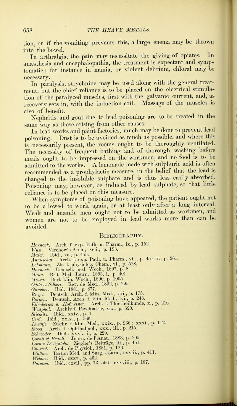 Hon, or if the vomiting prevents this, a large enema may be thrown into the bowel. In arthralgia, the pain may necessitate the giving of opiates. In anaesthesia and encephalopathia, the treatment is expectant and symp- tomatic ; for instance in mania, or violent delirium, chloral may be necessary. In paralysis, strychnine may be used along with the general treat- ment, but the chief reliance is to be placed on the electrical stimula- tion of the paralyzed muscles, first with the galvanic current, and, as recovery sets in, with the induction coil. Massage of the muscles is also of benefit. Nephritis and gout due to lead poisoning are to be treated in the same way as those arising from other causes. In lead works and paint factories, much may be done to prevent lead poisoning. Dust is to be avoided as much as possible, and where this is necessarily present, the rooms ought to be thoroughly ventilated. The necessity of frequent bathing and of thorough washing before meals ought to be impressed on the workmen, and no food is to be admitted to the works. A lemonade made with sulphuric acid is often recommended as a prophylactic measure, in the belief that the lead is changed to the insoluble sulphate and is thus less easily absorbed. Poisoning may, however, be induced by lead sulphate, so that little reliance is to be placed on this measure. When symptoms of poisoning have appeared, the patient ought not to be allowed to work again, or at least only after a long interval. Weak and anemic men ought not to be admitted as workmen, and women are not to be employed in lead works more than can be avoided. Bibliography. Harnack. Arch. f. exp. Path. u. Pharm., ix., p. 152. Wyss. Virchow's Arch., xcii., p. 193. 3Iaier. Ibid., xc, p. 455. Annuschat. Arch. f. exp. Path. u. Pharm., vii., p. 45 ; x., p. 261. Lehmann. Zts. f. physiolog. Chem., vi., p. 528. Harnack Deutsch. med. Woch., 1897, p. 8. Mann. Brit. Med. Journ., 1893, i., p. 401. Miura. Berl. klin. Woch., 1890, p. 1005. Oddo et Silbert. Eev. de Med., 1892, p. 295. Gaucher. Ibid., 1881, p. 877. Biegel. Deutsch. Arch. f. klin. Med., xxi., p. 175. Borgen. Deutsch. Arch. f. klin. Med., Ivi., p. 248. Ellenberger u. Hofmeister. Arch. f. Thierheilkunde, x., p. 216. Westphal. Archiv f. Psychiatric, xix., p. 620. Stieglitz. Ibid., xxiv., p. 1. Ceni. Ibid., xxix., p. 566. Luethje. Ztschr. f. klin. Med., xxix., p. 266 ; xxxi., p. 112. Stood. Arch. f. Ophthalmol., xxx., iii., p. 215. Schroeder. Ibid., xxxi., i., p. 229. Cornil et Brault. Journ. de I'Anat., 1883, p, 205. Coen e D'Ajutolo. Ziegler's Beitriige, iii., p. 451. Charcot. Arch, de Physiol., 1881, p. 126. Walton. Boston Med. and Surg. Journ., cxxiii., p. 411. Webber. Ibid., cxxv., p. 462. Putnam. Ibid., cxvii., pp. 73, 596 ; cxxviii., p. 187.