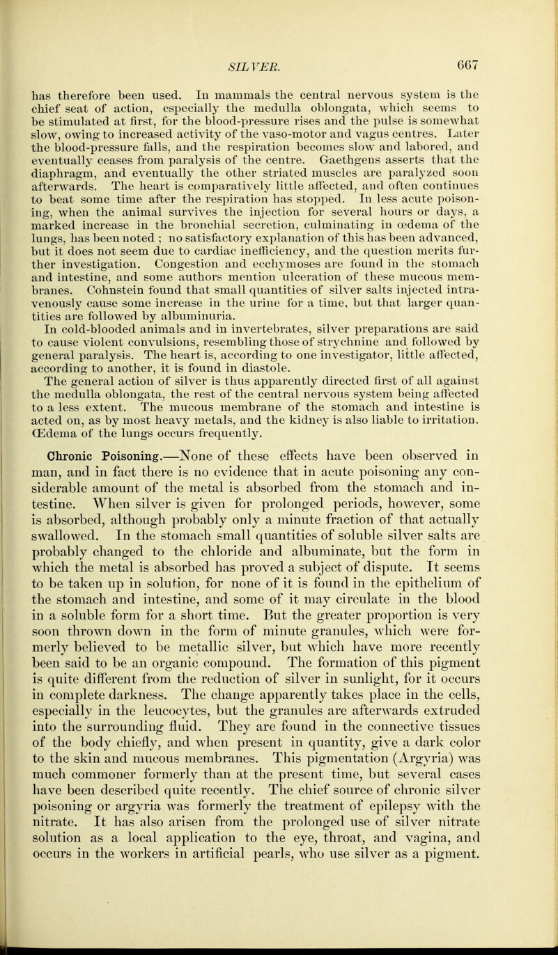 has therefore been used. In mammals the central nervous system is the chief seat of action, especially the medulla oblongata, which seems to be stimulated at first, for the blood-pressure rises and the pulse is somewhat slow, owing to increased activity of the vaso-motor and vagus centres. Later the blood-pressure falls, and the respiration becomes slow and labored, and eventually ceases from paralysis of the centre. Gaethgens asserts that the diaphragm, and eventually the other striated muscles are paralyzed soon afterwards. The heart is comparatively little affected, and often continues to beat some time after the respiration has stopped. In less acute poison- ing, when the animal survives the injection for several hours or days, a marked increase in the bronchial secretion, culminating in oedema of the lungs, has been noted ; no satisfactory explanation of this has been advanced, but it does not seem due to cardiac inefficiency, and the question merits fur- ther investigation. Congestion and ecchymoses are found in the stomach and intestine, and some authors mention ulceration of these mucous mem- branes. Cohnstein found that small quantities of silver salts injected intra- venously cause some increase in the urine for a time, but that larger quan- tities are followed by albuminuria. In cold-blooded animals and in invertebrates, silver preparations are said to cause violent convulsions, resembling those of strychnine and followed by general paralysis. The heart is, according to one investigator, little affected, according to another, it is found in diastole. The general action of silver is thus apparently directed first of all against the medulla oblongata, the rest of the central nervous system being affected to a less extent. The mucous membrane of the stomach and intestine is acted on, as by most heavy metals, and the kidney is also liable to irritation. CEdema of the lungs occurs frequently. Chronic Poisoning.—None of these effects have been observed in man, and in fact there is no evidence that in acute poisoning any con- siderable amount of the metal is absorbed from the stomach and in- testine. When silver is given for prolonged periods, however, some is absorbed, although probably only a minute fraction of that actually swallowed. In the stomach small quantities of soluble silver salts are probably changed to the chloride and albuminate, but the form in which the metal is absorbed has proved a subject of dispute. It seems to be taken up in solution, for none of it is found in the epithelium of the stomach and intestine, and some of it may circulate in the blood in a soluble form for a short time. But the greater proportion is very soon thrown down in the form of minute granules, which were for- merly believed to be metallic silver, but which have more recently been said to be an organic compound. The formation of this pigment is quite different from the reduction of silver in sunlight, for it occurs in complete darkness. The change apparently takes place in the cells, especially in the leucocytes, but the granules are afterw^ards extruded into the surrounding fluid. They are found in the connective tissues of the body chiefly, and when present in quantity, give a dark color to the skin and mucous membranes. This pigmentation (Argyria) was much commoner formerly than at the present time, but several cases have been described quite recently. The chief source of chronic silver poisoning or argyria was formerly the treatment of epilepsy with the nitrate. It has also arisen from the prolonged use of silver nitrate solution as a local application to the eye, throat, and vagina, and occurs in the workers in artificial pearls, who use silver as a pigment.