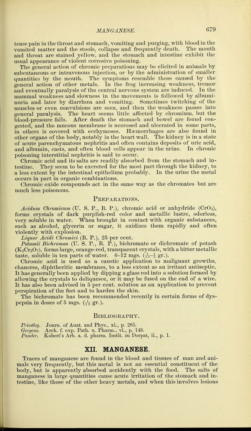 MANGANESE. tense pain in the throat and stomach, vomiting and purging, with blood in the vomited matter and the stools, collapse and frequently death. The mouth and throat are stained yellow, and the stomach and intestine exhibit the usual appearance of violent corrosive poisoning. The general action of chromic preparations may be elicited in animals by subcutaneous or intravenous injection, or by the administration of smaller quantities by the mouth. The symptoms resemble those caused by the general action of other metals. In the frog increasing weakness, tremor and eventually paralysis of the central nervous system are induced. In the mammal weakness and slowness in the movements is followed by albumi- nuria and later by diarrhoea and vomiting. Sometimes twitching of the muscles or even convulsions are seen, and then the weakness passes into general paralysis. The heart seems little affected by chromium, but the blood-pressure falls. After death the stomach and bowel are found con- gested, and the mucous membrane is necrosed and ulcerated in some parts, in others is covered with ecchymoses. Haemorrhages are also found in other organs of the body, notably in the heart wall. The kidney is in a state of acute parenchymatous nephritis and often contains deposits of uric acid, and albumin, casts, and often blood cells appear in the urine. In chronic poisoning interstitial nephritis is said to occur. Chromic acid and its salts are readily absorbed from the stomach and in- testine. They seem to be excreted for the most part through the kidney, to a less extent by the intestinal epithelium probably. In the urine the metal occurs in part in organic combinations. Chromic oxide compounds act in the same way as the chromates but are much less poisonous. Preparations. Acidum Chromicum (U. S. P., B. P.), chromic acid or anhydride (CrOs), forms crystals of dark purplish-red color and metallic lustre, odorless, very soluble in water. When brought in contact with organic substances, such as alcohol, glycerin or sugar, it oxidizes them rapidly and often violently with explosion. Liquor Acidi Chromici (B. P.), 25 per cent. Potassii Bichromas (U. S. P., B. P.), bichromate or dichromate of potash (K2Cr207), forms large, orange-red, transparent crystals, with a bitter metallic taste, soluble in ten parts of water. 6-12 mgs. (to-1 gi.). Chromic acid is used as a caustic application to malignant growths, chancres, diphtheritic membranes, to a less extent as an irritant antiseptic. It has generally been applied by dipping a glass rod into a solution formed by allowing the crystals to deliquesce, or it may be fused on the end of a wire. It has also been advised in 5 per cent, solution as an application to prevent perspiration of the feet and to harden the skin. The bichromate has been recommended recently in certain forms of dys- pepsia in doses of 5 mgs. (tV gi.)* Bibliography. Priestley. Journ. of Anat. andPhys., xi., p. 285. Gergens. Arch. f. exp. Path. u. Pharm., vi., p. 148. Pander. Robert's Arb. a. d. pharm. Instit. zu Dorpat, ii., p. 1. XII. MANGANESE. Traces of manganese are found in the blood and tissues of man and ani- mals very frequently, but this metal is not an essential constituent of the body, but is apparently absorbed accidently with the food. The salts of manganese in large quantities cause acute irritation of the stomach and in- testine, like those of the other heavy metals, and when this involves lesions