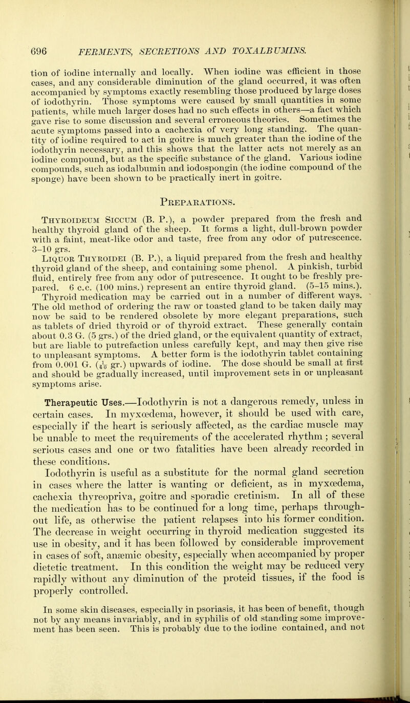 tion of iodine internally and locally. When iodine was efficient in those cases, and any considerable diminution of the gland occurred, it was often accompanied by symptoms exactly resembling those produced by large doses of iodothyrin. Those symptoms were caused by small quantities in some patients, while much larger doses had no such effects in others—a fact which gave rise to some discussion and several erroneous theories. Sometimes the acute symptoms passed into a cachexia of very long standing. The quan- tity of iodine required to act in goitre is much greater than the iodine of the iodothyrin necessary, and this shows that the latter acts not merely as an iodine compound, but as the specific substance of the gland. Various iodine compounds, such as iodalbumin and iodospongin (the iodine compound of the sponge) have been shown to be practically inert in goitre. Preparations. Thyroideum Siccum (B. P.), a powder prepared from the fresh and healthy thyroid gland of the sheep. It forms a light, dull-brown powder with a faint, meat-like odor and taste, free from any odor of putrescence. 3-10 grs. Liquor Thyroidei (B. P.), a liquid prepared from the fresh and healthy thyroid gland of the sheep, and containing some phenol. A pinkish, turbid fluid, entirely free from any odor of putrescence. It ought to be freshly pre- pared. 6 c.c. (100 mins.) represent an entire thyroid gland. (5-15 mins.). Thyroid medication may be carried out in a number of different ways. The old method of ordering the raw or toasted gland to be taken daily may now be said to be rendered obsolete by more elegant preparations, such as tablets of dried thyroid or of thyroid extract. These generally contain about 0.3 G. (5 grs.) of the dried gland, or the equivalent quantity of extract, but are liable to putrefaction unless carefully kept, and may then give rise to unpleasant symptoms. A better form is the iodothyrin tablet containing from 0.001 G. (gV gr-) upwards of iodine. The dose should be small at first and should be gradually increased, until improvement sets in or unpleasant symptoms arise. Therapeutic Uses.—Iodothyrin is not a dangerous remedy, unless in certain cases. In myxoedema, however, it should be used with care, especially if the heart is seriously affected, as the cardiac muscle may be unable to meet the requirements of the accelerated rhythm; several serious cases and one or two fatalities have been already recorded in these conditions. Iodothyrin is useful as a substitute for the normal gland secretion in cases where the latter is wanting or deficient, as in myxoedema, cachexia thyreopriva, goitre and sporadic cretinism. In all of these the medication has to be continued for a long time, perhaps through- out life, as otherwise the patient relapses into his former condition. The decrease in weight occurring in thyroid medication suggested its use in obesity, and it has been followed by considerable improvement in cases of soft, ansemic obesity, especially when accompanied by proper dietetic treatment. In this condition the weight may be reduced very rapidly without any diminution of the proteid tissues, if the food is properly controlled. In some skin diseases, especially in psoriasis, it has been of benefit, though not by any means invariably, and in syphilis of old standing some improve- ment has been seen. This is probably due to the iodine contained, and not