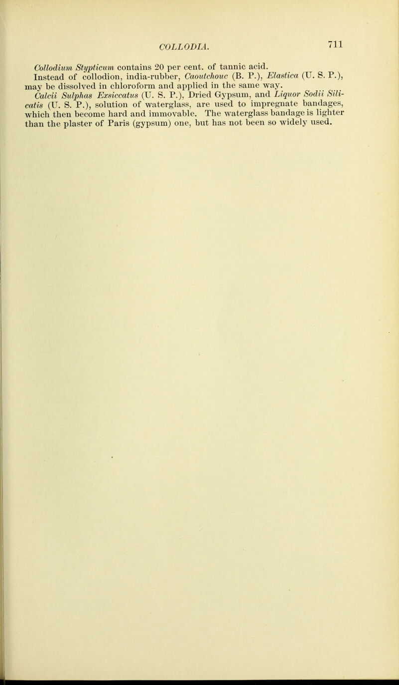Collodium Stypticum contains 20 per cent, of tannic acid. Instead of collodion, india-rubber, Caoutchouc (B. P.), Elastica (U. S. P.), may be dissolved in chloroform and applied in the same way. Calcii Sulphas Exsiccatus (U. S. P.), Dried Gypsum, and Liquor Sodii Sili- catis (U. S. P.), solution of waterglass, are used to impregnate bandages, which then become hard and immovable. The waterglass bandage is lighter than the plaster of Paris (gypsum) one, but has not been so widely used.