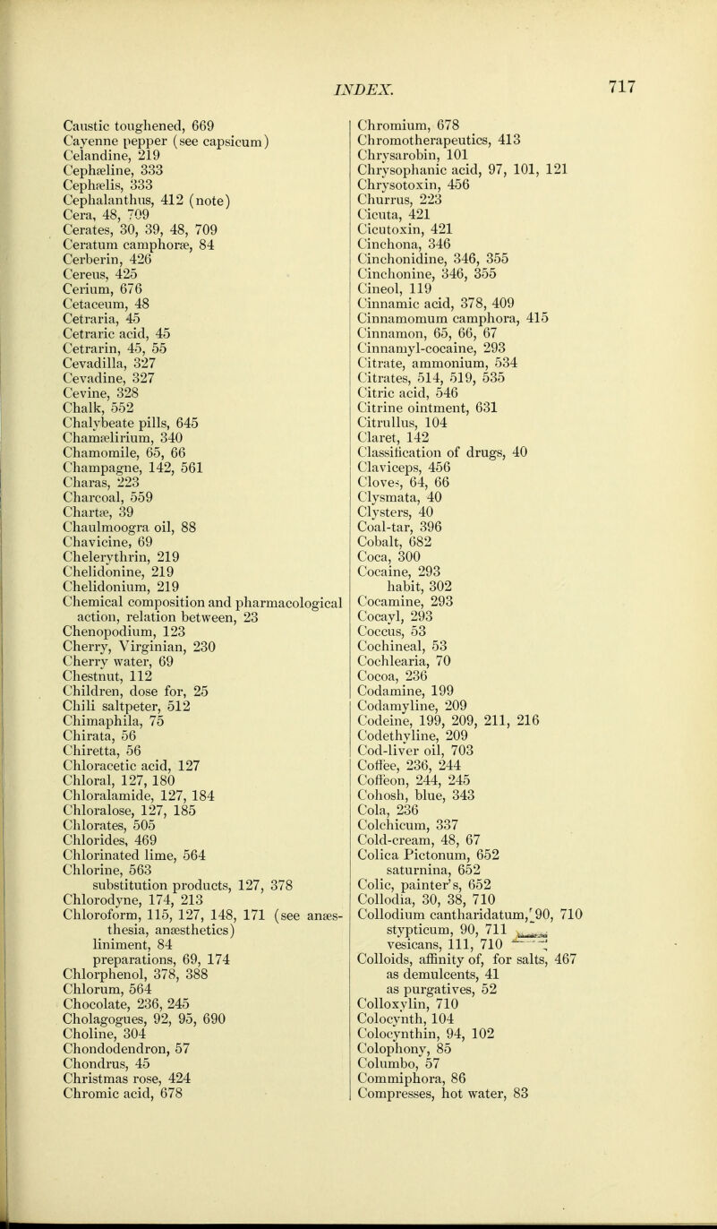 Caustic toughened, 669 Cayenne pepper (see capsicum) Celandine, 219 Cepha^line, 333 Cephfelis, 333 Cephalanthus, 412 (note) Cera 48 709 Cerates, 30, 39, 48, 709 Ceratum camphoree, 84 Cerberin, 426 Cereus, 425 Cerium, 676 Cetaceum, 48 Cetraria, 45 Cetraric acid, 45 Cetrarin, 45, 55 Cevadilla, 327 Cevadine, 327 Cevine, 328 Chalk, 552 Chalybeate pills, 645 Chamjelirium, 340 Chamomile, 65, 66 Champagne, 142, 561 Charas, 223 Charcoal, 559 Chartfe, 39 Chaulmoogra oil, 88 Chavicine, 69 Chelerythrin, 219 Chelidonine, 219 Chelidonium, 219 Chemical composition and pharmacological action, relation between, 23 Chenopodium, 123 Cherry, Virginian, 230 Cherry water, 69 Chestnut, 112 Children, dose for, 25 Chili saltpeter, 512 Chimaphila, 75 Chirata, 56 Chiretta, 56 Chloracetic acid, 127 Chloral, 127, 180 Chloralamide, 127, 184 Chloralose, 127, 185 Chlorates, 505 Chlorides, 469 Chlorinated lime, 564 Chlorine, 563 substitution products, 127, 378 Chlorodyne, 174, 213 Chloroform, 115, 127, 148, 171 (see anaes- thesia, anaesthetics) liniment, 84 preparations, 69, 174 Chlorphenol, 378, 388 Chlorum, 564 Chocolate, 236, 245 Cholagogues, 92, 95, 690 Choline, 304 Chondodendron, 57 Chondrus, 45 Christmas rose, 424 Chromic acid, 678 Chromium, 678 Chromotherapeutics, 413 Chrysarobin, 101 Chrysophanic acid, 97, 101, 121 Chrysotoxin, 456 Churrus, 223 Cicuta, 421 Cicutoxin, 421 Cinchona, 346 Cinchonidine, 346, 355 Cinchonine, 346, 355 Cineol, 119 Cinnamic acid, 378, 409 Cinnamomum camphora, 415 Cinnamon, 65, 66, 67 Cinnamyl-cocaine, 293 Citrate, ammonium, 534 Citrates, 514, 519, 535 Citric acid, 546 Citrine ointment, 631 CitruUus, 104 Claret, 142 Classilication of drugs, 40 Claviceps, 456 Cloven, 64, 66 Clysmata, 40 Clysters, 40 Coal-tar, 396 Cobalt, 682 Coca, 300 Cocaine, 293 habit, 302 Cocamine, 293 Cocayl, 293 Coccus, 53 Cochineal, 53 Cochlearia, 70 Cocoa, 236 Codamine, 199 Codamyline, 209 Codeine, 199, 209, 211, 216 Codethvline, 209 Cod-liver oil, 703 Coflee, 236, 244 Cofleon, 244, 245 Cohosh, blue, 343 Cola, 236 Colchicum, 337 Cold-cream, 48, 67 Colica Pictonum, 652 saturnina, 652 Colic, painter's, 652 Collodia, 30, 38, 110 CoUodium cantharidatum,^^90, 710 stypticum, 90, 711 vesicans. 111, 710 ^ '1, Colloids, affinity of, for salts, 467 as demulcents, 41 as purgatives, 52 CoUoxylin, 710 Colocynth, 104 Colocynthin, 94, 102 Colophony, 85 Columbo, 57 Commiphora, 86 Compresses, hot water, 83