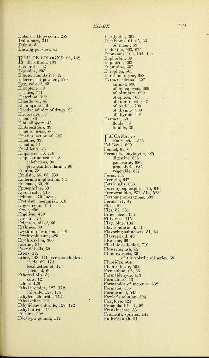 Duboisia Hopwoodii, 259 Dulcamara, 344 Dulcin, 53 Dusting powders, 51 EAU DE COLOGNE, 66, 142 Ecballium, 103 Eccoprotic, 92 Ecgonine, 293 Eftiects, cumulative, 27 Effervescent powders, 520 Egg, yolk of, 45 Elseoptene, 59 Elastica, 711 Elaterium, 102 Elderflower, 65 Elecampane, 46 Elective affinity of drugs, 22 Electuaries, 39 Elemi, 86 Elm, slippery, 45 Embrocations, 39 Emetic, tartar, 606 Emetics, action of, 227 Emetine, 333 Emodin, 97 Emollients, 46 Emplastra, 30, 710 Emplastrum arnicse, 84 calefaciens, 90 picis cantharidatum, 90 Emulsa, 38 Emulsin, 46, 65, 230 Endermic application, 32 Enemata, 30, 40 Epinephrine, 697 Epsom salts, 515 Erbium, 479 (note) Erethism, mercurial, 616 Ergoclirvsin, 456 Ergot, 456 Ergotism, 459 Ericolin, 74 Erigeron, oil of, 66 Errhines, 30 Erythrol tetranitrate, 448 Erythrophloeum, 425 Erythroxylon, 300 Eserine, 313 Essential oils, 59 Esters, 127 Ether, 148, 171 (see anaesthetics) acetic, 69, 174 local action of, 174 spirits of, 69 Ethereal oils, 59 salts, 127 Ethers, 126 Ethyl bromide, 127, 172 chloride, 127, 175 Ethylene chloride, 172 Ethyl ether, 126 Ethylidene chloride, 127, 172 Ethyl nitrite, 454 Eucaine, 302 Eucalypti gummi, 112 Eucalyptol, 392 Eucalyptus, 64, 65, 66 ointment, 69 Eudoxine, 503, 675 Euonymds, 102, 104, 426 Euphorbin, 88 Euphorin, 363 Euquinine, 357 Enrophen, 503 Eurotium oryzse, 688 Extract, adrenal, 697 animal, 690 of hypophysis, 699 of pituitary, 699 of spleen, 700 of suprarenal, 697 of testicle, 700 of thymus, 700 of thyroid, 691 Extracta, 39 fluida, 39 liquida, 39 T7ABIANA, 75 1 Fatty acids, 545 Eel Bovis, 690 Fennel, 65, 66 Ferments, amylolytic, 685 digestive, 685 pancreatic, 686 proteolytic, 685 vegetable, 687 Ferns, 115 Ferratin, 647 Ferric salts, 633 Ferri hypophosphis, 514, 646 Ferrocyanides, 231, 514, 523 Ferrous preparations, 633 Ferula, 71, 85 Ficus, 52 Figs,_ 52, 687 Filicic acid, 115 Filix mas, 115 Flag, blue, 104 Flavaspidic acid, 115 Flavoring substances, 51, 64 Flaxseed oil, 49 Fleabane, 66 Flexible collodion, 710 Flowering ash, 52 Fluid extracts, 39 of the volatile oil series, 68 Fluorides, 504 Fluorosilicate, 505 Foeniculum, 65, 66 Formaldehyde, 413 Formaline, 413 Formamide of mercury, 632 Formates, 535 Formic acid, 545 Fowler's solution, 594 Foxglove, 424 Frangula, 94, 97, 98 Frankincense, 83 Frumenti, spiritus, 141 Fuller's earth, 51