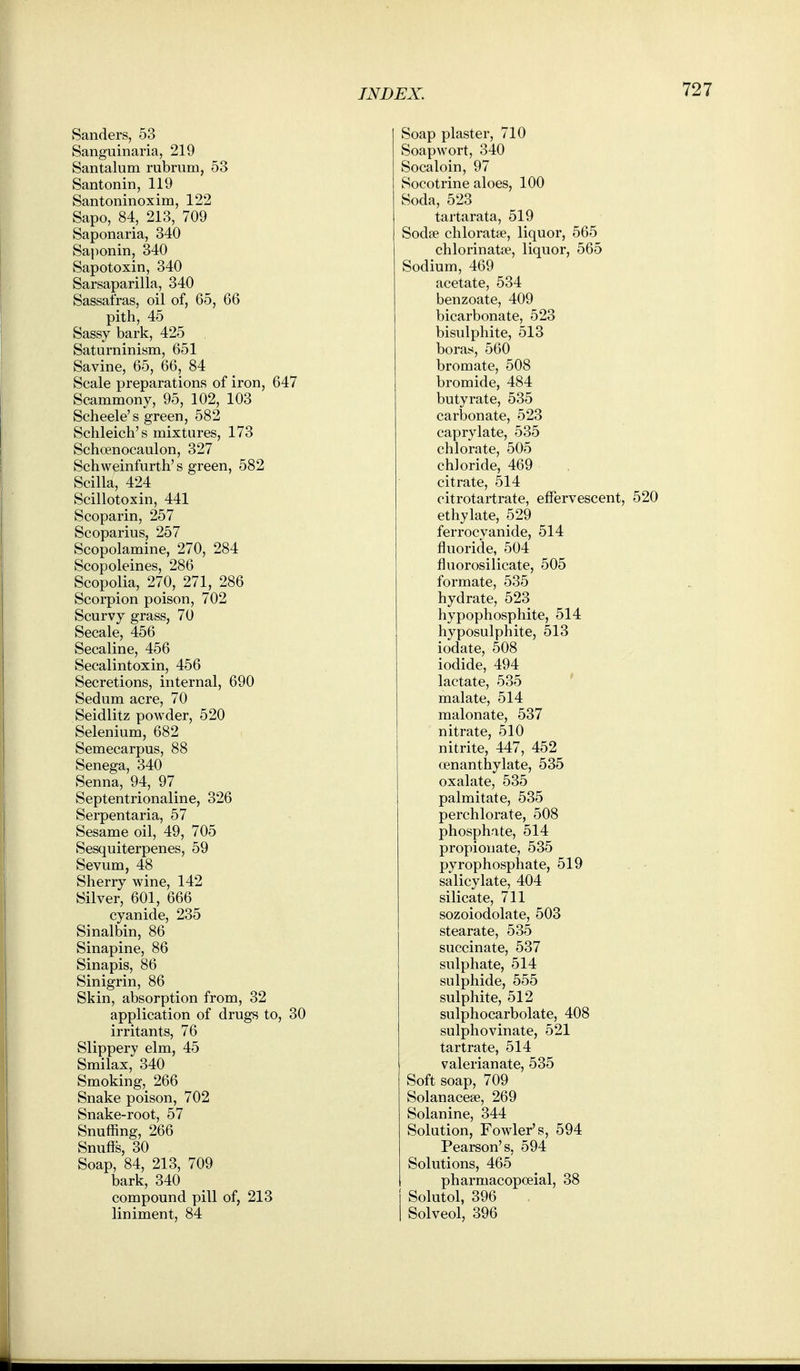 Sanders, 53 Sanguinaria, 219 Santalum rubrum, 53 Santonin, 119 Santoninoxim, 122 Sapo, 84, 213, 709 Saponaria, 340 Sa})onin, 340 Sapotoxin, 340 Sarsaparilla, 340 Sassafras, oil of, 65, 66 pith, 45 Sassy bark, 425 Saturninism, 651 Savine, 65, 66, 84 Scale preparations of iron, 647 Scammony, 95, 102, 103 Scheele's green, 582 Schleich's mixtures, 173 Schoenocaulon, 327 Schweinfurth's green, 582 Scilla, 424 Scillotoxin, 441 Scoparin, 257 Scoparius, 257 Scopolamine, 270, 284 Scopoleines, 286 Scopolia, 270, 271, 286 Scorpion poison, 702 Scurvy grass, 70 Secale, 456 Secaline, 456 Secalintoxin, 456 Secretions, internal, 690 Sedum acre, 70 Seidlitz powder, 520 Selenium, 682 Semecarpus, 88 Senega, 340 Senna, 94, 97 Septentrionaline, 326 Serpentaria, 57 Sesame oil, 49, 705 Sesquiterpenes, 59 Sevum, 48 Sherry wine, 142 Silver, 601, 666 cyanide, 235 Sinalbin, 86 Sinapine, 86 Sinapis, 86 Sinigrin, 86 Skin, absorption from, 32 application of drugs to, 30 irritants, 76 Slippery elm, 45 Smilax, 340 Smoking, 266 Snake poison, 702 Snake-root, 57 Snuffing, 266 Snuffs, 30 Soap, 84, 213, 709 bark, 340 compound pill of, 213 liniment, 84 Soap plaster, 710 Soapwort, 340 Socaloin, 97 Socotrine aloes, 100 Soda, 523 tartarata, 519 Sodfe chloratse, liquor, 565 chlorinatse, liquor, 565 Sodium, 469 acetate, 534 benzoate, 409 bicarbonate, 523 bisulphite, 513 boras, 560 bromate, 508 bromide, 484 butyrate, 535 carbonate, 523 caprylate, 535 chlorate, 505 chloride, 469 citrate, 514 citrotartrate, effervescent, 520 ethylate, 529 ferrocyanide, 514 fluoride, 504 fluorosilicate, 505 formate, 535 hydrate, 523 hypophosphite, 514 hyposulphite, 513 iodate, 508 iodide, 494 lactate, 535 ' malate, 514 malonate, 537 nitrate, 510 nitrite, 447, 452 oenanthylate, 535 oxalate, 535 palmitate, 535 perchlorate, 508 phosphate, 514 propionate, 535 pyrophosphate, 519 salicylate, 404 silicate, 711 sozoiodolate, 503 stearate, 535 succinate, 537 sulphate, 514 sulphide, 555 sulphite, 512 sulphocarbolate, 408 sulphovinate, 521 tartrate, 514 valerianate, 535 Soft soap, 709 Solanacese, 269 Solanine, 344 Solution, Fowler's, 594 Pearson's, 594 Solutions, 465 pharmacopoeial, 38 Solutol, 396 Solveol, 396