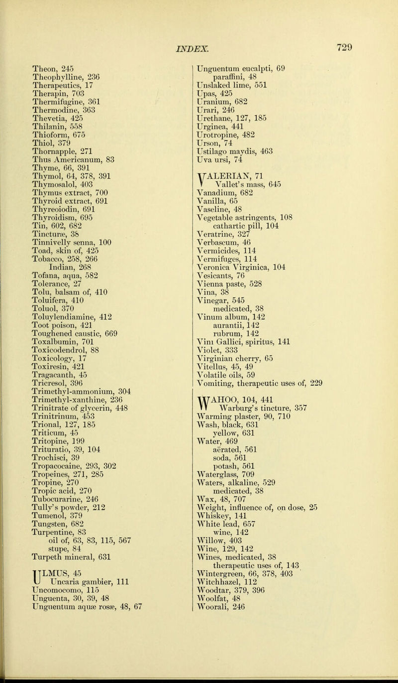 Theon, 245 Theophylline, 236 Therapeutics, 17 Therapin, 703 Thermifugine, 361 Thermodine, 363 Thevetia, 425 Thilanin, 558 Thioform, 675 Thiol, 379 Thornapple, 271 Thus Americanum, 83 Thyme, 66, 391 Thymol, 64, 378, 391 Thymosalol, 403 Thymus extract, 700 Thyroid extract, 691 Thyreoiodin, 691 Thyroidism, 695 Tin, 602, 682 Tincturfe, 38 Tinnivelly senna, 100 Toad, skin of, 425 Tobacco, 258, 266 Indian, 268 Tofana, aqua, 582 Tolerance, 27 Tolu, balsam of, 410 Toluifera, 410 Toluol, 370 Toluylendiamine, 412 Toot poison, 421 Toughened caustic, 669 Toxalbumin, 701 Toxicodendrol, 88 Toxicology, 17 Toxiresin, 421 Tragacanth, 45 Tricresol, 396 Trimethyl-ammonium, 304 Trimethyl-xanthine, 236 Trinitrate of glycerin, 448 Trinitrinum, 453 Trional, 127, 185 Triticum, 45 Tritopine, 199 Trituratio, 39, 104 Trochisci, 39 Tropacocaine, 293, 302 Tropeines, 271, 285 Tropine, 270 Tropic acid, 270 Tubocurarine, 246 Tully's powder, 212 Tumenol, 379 Tungsten, 682 Turpentine, 83 oil of, 63, 83, 115, 567 stupe, 84 Turpeth mineral, 631 ITLMUS, 45 U Uncaria gambler, 111 Uncomocomo, 115 Unguenta, 30, 39, 48 Unguentum aquse rosae, 48, 67 Unguentum eucalpti, 69 paraffini, 48 Unslaked lime, 551 Upas, 425 Uranium, 682 Urari, 246 Urethane, 127, 185 Urginea, 441 Urotropine, 482 Urson, 74 Ustilago maydis, 463 Uva ursi, 74 YALERIAN, 71 T Vallet's mass, 645 Vanadium, 682 Vanilla, 65 Vaseline, 48 Vegetable astringents, 108 cathartic pill, 104 Veratrine, 327 Verbascum, 46 Vermicides, 114 Vermifuges, 114 Veronica Virginica, 104 Vesicants, 76 Vienna paste, 528 Vina, 38 Vinegar, 545 medicated, 38 Vinum album, 142 aurantii, 142 rubrum, 142 Vim Gallici, spiritus, 141 Violet, 333 Virginian cherry, 65 Vitellus, 45, 49' Volatile oils, 59 Vomiting, therapeutic uses of, 229 WAHOO, 104, 441 Warburg's tincture, 357 Warming plaster, 90, 710 Wash, black, 631 yellow, 631 Water, 469 aerated, 561 soda, 561 potash, 561 Waterglass, 709 Waters, alkaline, 529 medicated, 38 Wax, 48, 707 Weight, influence of, on dose, 25 Whiskey, 141 M^iite lead, 657 wine, 142 Willow, 403 Wine, 129, 142 Wines, medicated, 38 therapeutic uses of, 143 Wintergreen, 66, 378, 403 Witchhazel, 112 Woodtar, 379, 396 Woolfat, 48 Woorali, 246