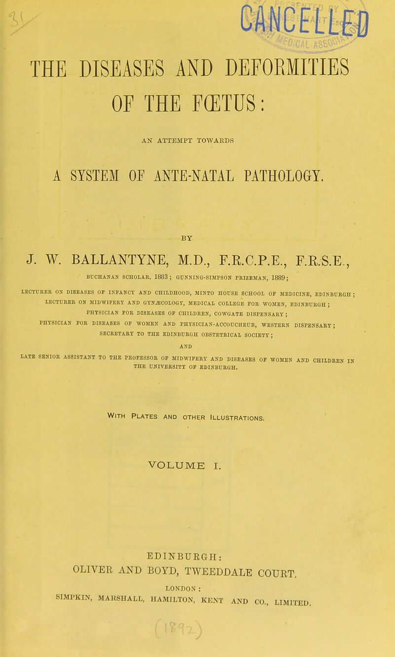 OF THE F(ETUS: AN ATTEMPT TOWARDS A SYSTEM OF ANTE-NATAL PATHOLOGY. BY J. W. BALLANTYNE, M.D., F.R.C.P.E., F.R.S.E., BUCHANAN SCHOLAR, 1883; GUNNING-SIMPSON PRIZEMAN, 1889; LECTURER ON DISEASES OP INFANCY AND CHILDHOOD, MINTO HOUSE SCHOOL OF MEDICINE, EDINBURGH ; LECTURER ON MIDWIFERY AND GYNECOLOGY, MEDICAL COLLEGE FOR WOMEN, EDINBURGH ; PHYSICIAN FOR DISEASES OF CHILDREN, COWGATE DISPENSARY; PHYSICIAN FOR DISEASES OP WOMEN AND PHYSICIAN-ACCOUCHEUR, WESTERN DISPENSARY; SECRETARY TO THE EDINBURGH OBSTETRICAL SOCIETY ; AND LATE SENIOR ASSISTANT TO THE PROFESSOR OF MIDWIFERY AND DISEASES OF WOMEN AND CHILDREN IN THE UNIVERSITY OF EDINBURGH. With Plates and other Illustrations. VOLUME I. EDINBURGH: OLIVER AND BOYD, TWEEDDALE COURT. LONDON: SIMPKIN, MARSHALL, HAMILTON, KENT AND CO., LIMITED.