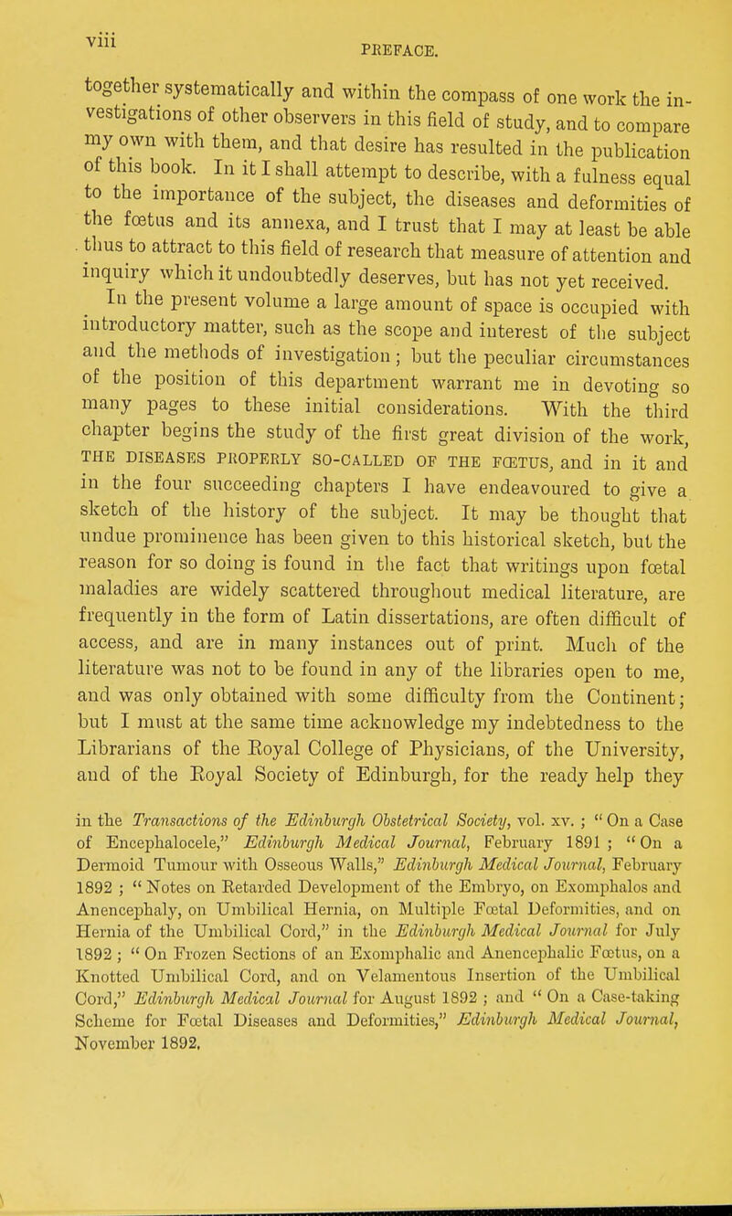 together systematically and within the compass of one work the in- vestigations of other observers in this field of study, and to compare my own with them, and that desire has resulted in the publication of this book. In it I shall attempt to describe, with a fulness equal to the importance of the subject, the diseases and deformities of the foetus and its annexa, and I trust that I may at least be able . thus to attract to this field of research that measure of attention and inquiry which it undoubtedly deserves, but has not yet received. In the present volume a large amount of space is occupied with introductory matter, such as the scope and interest of the subject and the methods of investigation ; but the peculiar circumstances of the position of this department warrant me in devoting so many pages to these initial considerations. With the third chapter begins the study of the first great division of the work, THE DISEASES PROPERLY SO-CALLED OF THE FOiTUS, and ill it and in the four succeeding chapters I have endeavoured to give a sketch of the history of the subject. It may be thought that undue prominence has been given to this historical sketch, but the reason for so doing is found in the fact that writings upon foetal maladies are widely scattered throughout medical literature, are frequently in the form of Latin dissertations, are often difficult of access, and are in many instances out of print. Much of the literature was not to be found in any of the libraries open to me, and was only obtained with some difficulty from the Continent; but I must at the same time acknowledge my indebtedness to the Librarians of the Eoyal College of Physicians, of the University, and of the Eoyal Society of Edinburgh, for the ready help they in the Transactions of the Edinburgh Obstetrical Society, vol. xv. ;  On a Case of Enceplialocele, Edinburgh Medical Journal, February 1891 ;  On a Dermoid Tumour with Osseous Walls, Edinburgh Medical Journal, February 1892 ;  Notes on Ketarded Development of the Embryo, on Exomphalos and Anencephaly, on Umbilical Hernia, on Multiple Fo3tal Deformities, and on Hernia of the Umbilical Cord, in the Edinburgh Medical Journal for July 1892 ;  On Frozen Sections of an Exomphalic and Anencephalic Foetus, on a Knotted Umbilical Cord, and on Velamentous Insertion of the Umbilical Cord, Edinburgh Medical Journal for August 1892 ; and  On a Case-taking Scheme for Foetal Diseases and Deformities, Edinburgh Medical Journal, November 1892.