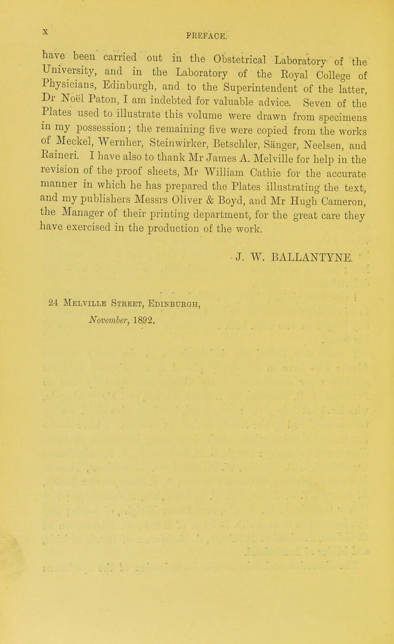 PREFACE. have been carried out in the Obstetrical Laboratory of the University, and in the Laboratory of the Eoyal College of Physicians, Edinburgh, and to the Superintendent of the latter, Dr Noel Paton, I am indebted for valuable advice. Seven of the Plates used to illustrate this volume were drawn from specimens in my possession; the remaining five were copied from the works of Meckel, Wernher, Steinwirker, Betschler, Sanger, Neelsen, and Paineri. I have also to thank Mr James A. Melville for help in the revision of the proof sheets, Mr William Cathie for the accurate manner in which he has prepared the Plates illustrating the text, and my publishers Messrs Oliver & Boyd, and Mr Hugh Cameron, the Manager of their printing department, for the great care they have exercised in the production of the work. J. W. BALLANTYNE. • 24 Melville Street, Edinburgh,